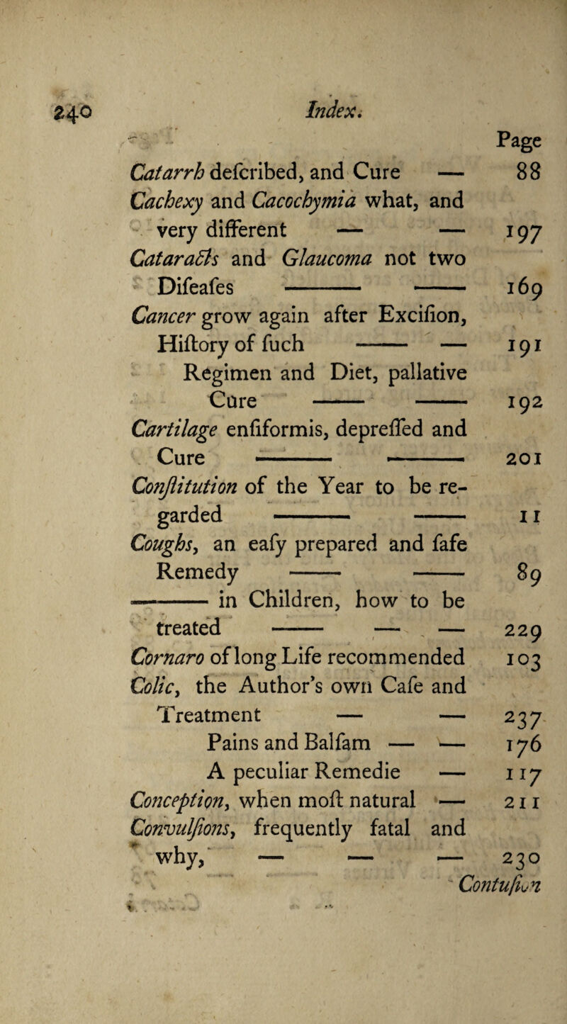 '> ^ ' r Page Catarrh defcribed, and Cure — 88 Cachexy and Cacochymia what, and very different — — 197 Cataradls and Glaucoma not two Difeafes - 169 Cancer grow again after Excifion, Hiftory of fuch - — 191 Regimen and Diet, pallative Care - 192 Cartilage enfiformis, depreffed and Cure -■■■ —— -- 201 Conjiitution of the Year to be re¬ garded - 11 Coughs, an eafy prepared and fafe Remedy - 89 --in Children, how to be treated -- — , — 229 Cornaro of long Life recommended 103 Colic, the Author’s own Cafe and Treatment — — 237 Pains and Balfam — — 176 A peculiar Remedie — 117 Conception, when moft natural — 211 Convuljions, frequently fatal and why, — — — 230  Contufiwn