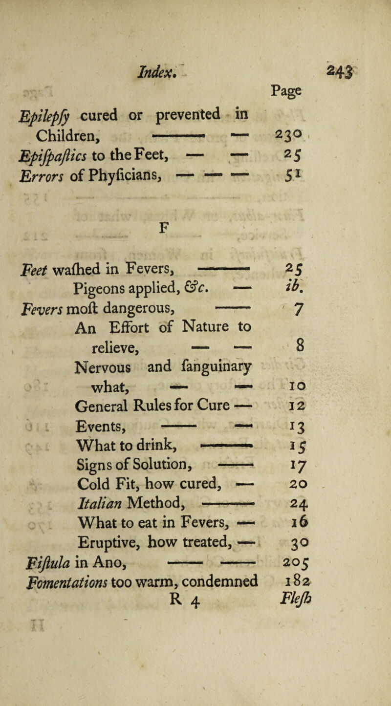 Index. H3 Page Epilepfy cured or prevented in Children, “ 230 • Bpifpafiics to the Feet, — — 25 Errors of Phyficians, — — — 51 F Feet wafhed in Fevers, —. 25 Pigeons applied, &c. — ib. Fevers molt dangerous, - ' 7 An Effort of Nature to relieve, — — 8 Nervous and fanguinary what, — —~ 10 General Rules for Cure — 12 Events, - — 13 What to drink, ■ -— 15 Sign s of Solution, 17 Cold Fit, how cured, — 20 , Italian Method, -— 24 What to eat in Fevers, — 16 Eruptive, how treated, — 30 Fijlula in Ano, - 205 Fomentations too warm, condemned 282 R 4 Flejh