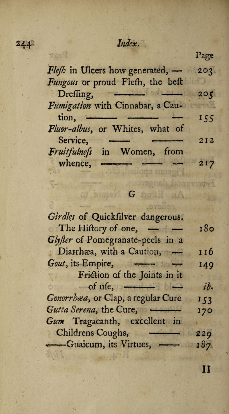 % 244’ Index. Page Flejh in Ulcers how generated, -— 203 Fungous or proud Flefh, the beft • Dreffing, -- -* 205 Fumigation with Cinnabar, a Cau¬ tion, - - — 155 Fluor-albus, or Whites, what of Service, - - 212 Fruitfulnefs in Women, from whence, -—~ *-■ 217 G Girdles of Quickfilver dangerous. The Hiftory of one, — 180 Glyfier of Pomegranate-peels in a Diarrhaea, with a Caution, — 116 Gouty its Empire, -- — 149 Fri&ion of the Joints in it of ufe, - — ib. Gonorrhoea, or Clap, a regular Cure *53 Gutta Serena, the Cure, -■— Gum Tragacanth, excellent in 170 Childrens Coughs, - 229 Guaicum, its Virtues, -— 187 H