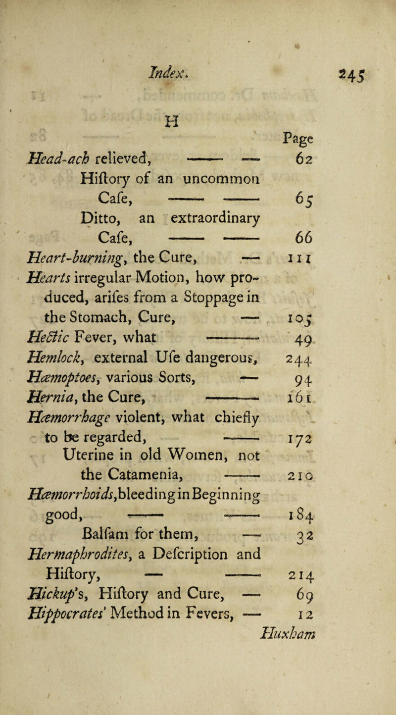 H Head-ach relieved, - — Hiftory of an uncommon Cafe, *- —- Ditto, an extraordinary Cafe, - —— Heart-burning, the Care, — Hearts irregular Motion, how pro¬ duced, arifes from a Stoppage in the Stomach, Cure, —- He Stic Fever, what ——— Hemlock, external Ufe dangerous, Hcz?noptoes> various Sorts, —- Hernia, the Cure, — Hcemorrhage violent, what chiefly to be regarded, - Uterine in old Women, not the Catamenia, —— Hemorrhoids,bleeding in Beginning good, -- -- Balfam for them, — Hermaphrodites, a Defcription and Hiftory, — —-—• Hickup's, Hiftory and Cure, —- Page 62 65 66 m i°5 49 2 44 94 161 ( \ 172 210 184 32 -—° 214 — 69 Hippocrates Method in Fevers, — 12 Huxham