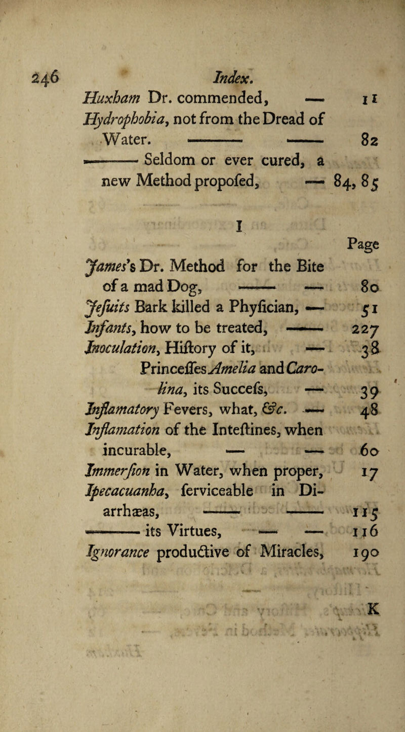 11 Huxham Dr. commended, — Hydrophobia, not from the Dread of Water. - — ■ 82 —— Seldom or ever cured, a new Method propofed, —* 84,85 parties % Dr. Method for the Bite of a mad Dog, - — Jefuits Bark killed a Phylician, — Infants, how to be treated, -»- ■ Inoculation, Hiftory of it, — Princefles Amelia and Caro¬ lina its Succefs, — Inf amatory Fevers, what, &c. — Infamation of the Inteftines, when incurable, — — Immerfion in Water, when proper. Ipecacuanha, ferviceable in Di¬ arrheas, - - its Virtues, Page 80 227 38 39 48 60 l7 ” $ 116 Ignorance productive of Miracles, 190 K • \ »