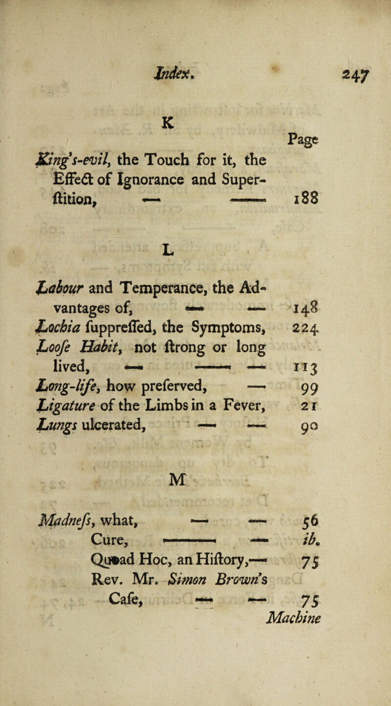 K Page King's-evil, the Touch for it, the Effeft of Ignorance and Super- ftition, — —* 188 L Labour and Temperance, the Ad- vantages of, *— •*— 148 Lochia fuppreffed, the Symptoms, 224 Loofe Habit, not ftrong or long * • - lived, — ——• — ”3 Long-life, how preferved, — 99 Ligature of the Limbs in a Fever, 21 Lungs ulcerated, ~ — 90 M Madnefs, what, — — 56 Cure, .. ■ —» ib» Qimd Hoc, an Hiftory,— 75 Rev. Mr. Simon Browns Cafe, ~ — 75 Macbine
