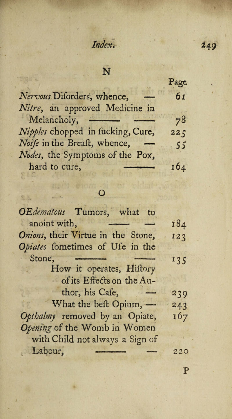 N Page Nervous Diforders, whence, — 6 x Nitre, an approved Medicine in Melancholy, - 78 Nipples chopped in fucking, Cure, 225 Noife in the Breaft, whence, — 55 Nodes, the Symptoms of the Pox, hard to cure, - 164 O OEdemaious Tumors, what to anoint with, — 184 Onions, their Virtue in the Stone, 123 Opiates fometimes of Ufe in the Stone, - ——- 135 How it operates, Hiftory of its Effects on the Au¬ thor, his Cafe, — 239 What the beft Opium, — 243 Opthalmy removed by an Opiate, 167 Opening of the Womb in Women with Child not always a Sign of Labour, — 220 P I