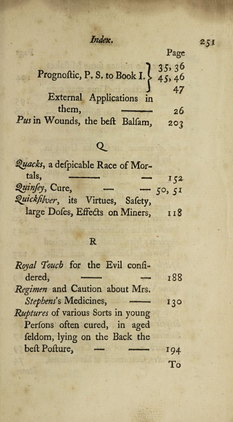 Prognoftic, P. S. to Book I. 1 External Applications in them, -- Pus in Wounds, the beft Balfam, Page 35> 36 4 5> 46 47 26 203 251 CL Quacks^ a defpicable Race of Mor¬ tals, -- — x$z Quinfey, Cure, — — 50, 51 Quickfilver, its Virtues, Safety, large Dofes, Effedts on Miners, 118 Royal T’oucb for the Evil confi- dered, —— — 188 Regimen and Caution about Mrs. Stephens's Medicines, -- 130 Ruptures of various Sorts in young Perfons often cured, in aged feldom, lying on the Back the beftPofture, — --- 194 To \ /