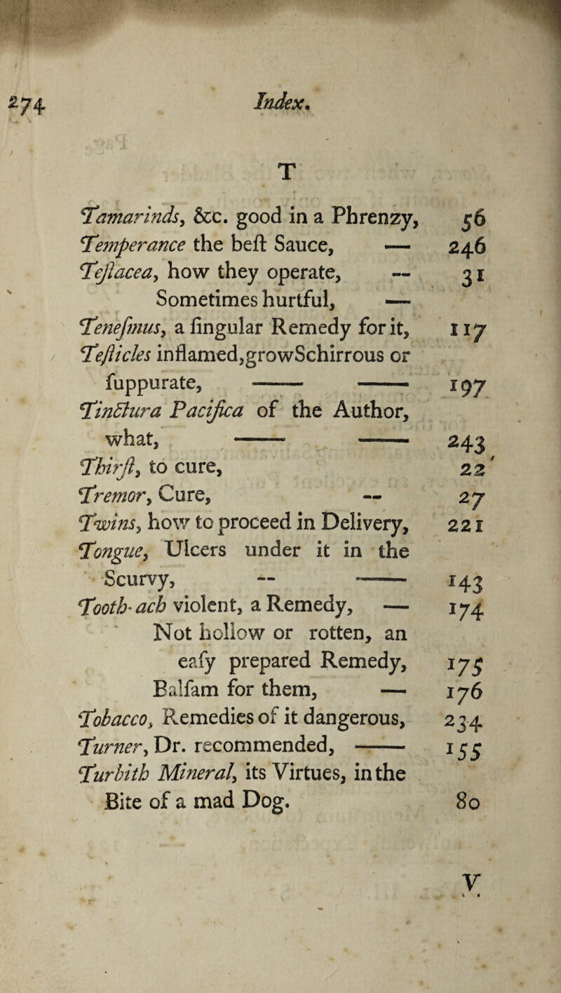 2 74 T <* 'Tamarbids, &c. good in a Phrenzy, 56 Temperance the beft Sauce, — 246 Tefiacea, how they operate, — 31 Sometimes hurtful, — TenefimiSy a fingular Remedy for it, 117 Teflicles inflamed,growSchirrous or fuppurate, - — igy Tinblur a Pacifica of the Author, what, —— —— 243 Third, to cure, 22' Tremor, Cure, — 27 Twins, how to proceed in Delivery, 221 Tongue, Ulcers under it in the Scurvy, — —— 143 Tooth ach violent, a Remedy, — 174 Not hollow or rotten, an eafy prepared Remedy, 173 Ealfam for them, — 176 Tobacco, Remedies of it dangerous, 234 Turner, Dr. recommended, - 133 Turbith Mineral, its Virtues, in the Bite of a mad Dog. 80