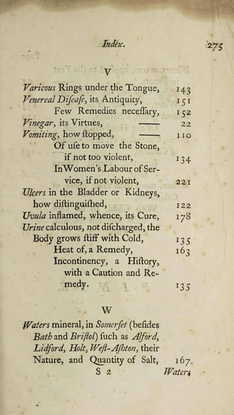 par' mm Index, Z7S » V Varicous Rings under the Tongue, 143 Venereal Difeafe, its Antiquity, 131 Few Remedies neceflary, 132 Vinegar, its Virtues, -* 22 Vomiting, how flopped, - 11 o Of ufeto move the Stone, if not too violent, 134 InWomen's Labour of Ser¬ vice, if not violent, 221 Ulcers in the Bladder or Kidneys, how diftinguifhed, v 122 Uvula inflamed, whence, its Cure, 178 Urine calculous, not difcharged, the Body grows ftiff with Cold, 133 Heat of, a Remedy, 163 Incontinency, a Hiftory, with a Caution and Re- medy. 135 W Waters mineral, in Somerfet (befides Bath and Briftol) fuch as Alford\ Lidford, Holt> Wefl-Ajhton, their Nature, and Quantity of Salt, 167., S 2 Watery