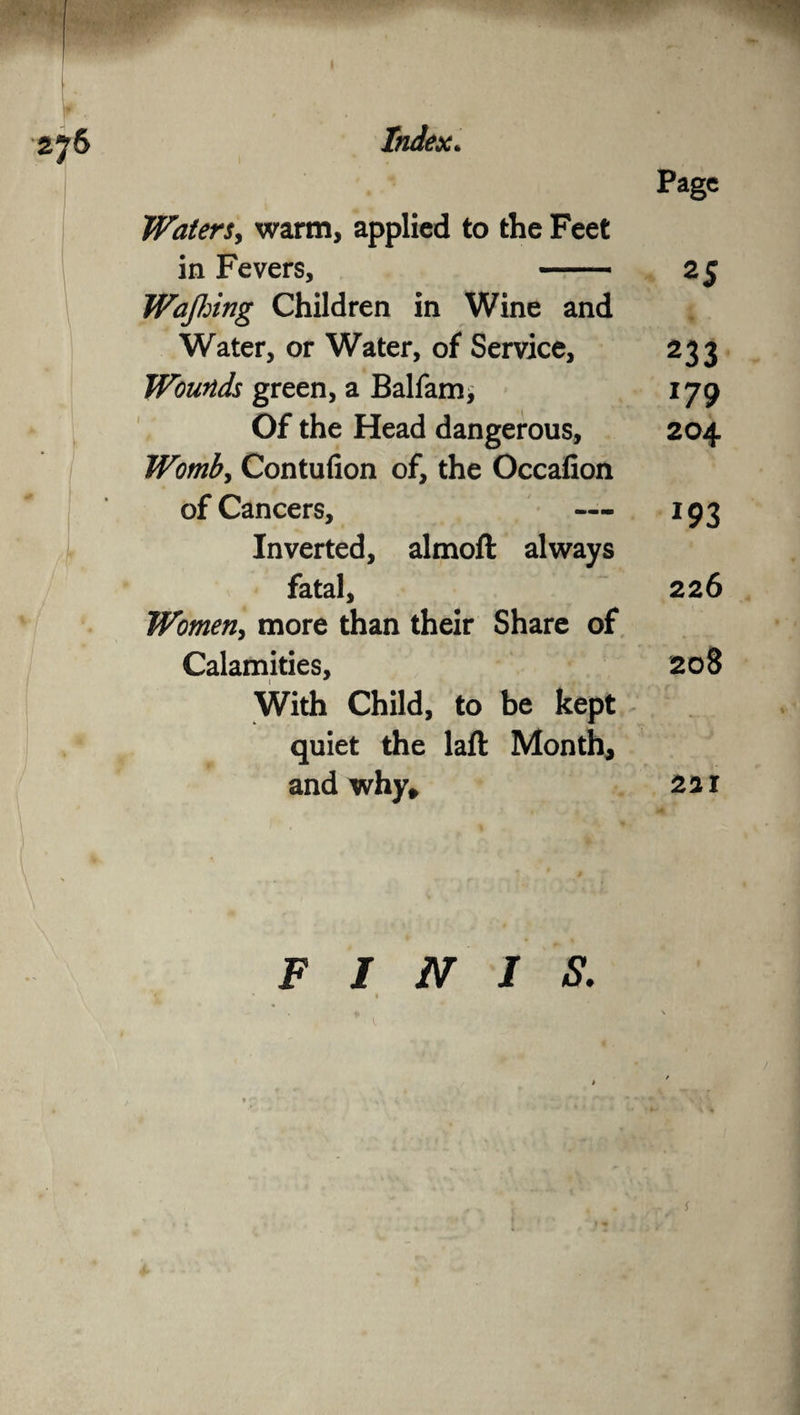 Page Waters, warm, applied to the Feet in Fevers, - 25 Wajhing Children in Wine and Water, or Water, of Service, 233 Wounds green, a Balfam, 179 Of the Head dangerous, 204 Womb, Contufion of, the Occafion of Cancers, — 193 Inverted, almoft always fatal, 226 Women, more than their Share of Calamities, 208 With Child, to be kept quiet the laft Month, and why, 2a 1 FINIS. 1