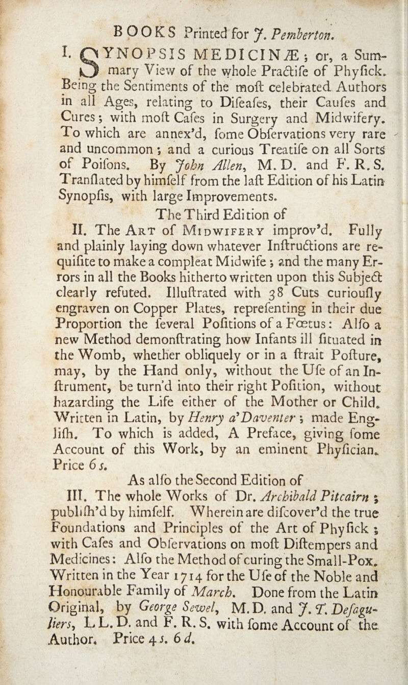 BOOKS Printed for J. Pemberton. I. QYNOPSIS MEDICINE; or, a Sum- k3 mary View of the whole Pra&ife of Phyfick. Being the Sentiments of the moft celebrated Authors in all Ages, relating to Difeafes, their Caufes and Cures; with mold Cafes in Surgery and Midwifery. To which are annex’d, fome Obfervations very rare ' and uncommon ; and a curious Treatife on all Sorts o» Poilbns. By John Allen, M. D. and F. R.S. Tranflated by himfelf from the laft Edition of his Latin Synopfis, with large Improvements. The Third Edition of II. The Art of Midwifery improv’d. Fully and plainly laying down whatever Inftrudions are re- quifite to make a compleat Midwife; and the many Er¬ rors in all the Books hitherto written upon this Subjed clearly refuted. Illuftrated with 38 Cuts curioufly engraven on Copper Plates, reprefenting in their due Proportion the feveral Pofitions of a Foetus: Alfo a new Method demonftrating how Infants ill fituated in the Womb, whether obliquely or in a ftrait Pofture, may, by the Hand only, without the Ufe of an In- ftrument, be turn’d into their right Pofition, without hazarding the Life either of the Mother or Child. Written in Latin, by Henry o’Daventer •, made Eng- Jifh. To which is added, A Preface, giving fome Account of this Work, by an eminent Phyfician. Price 6 s. As alio the Second Edition of III. The whole Works of Dr. Archibald Pitcairn % pubhlh’d by himfelf. Wherein are difcover’d the true Foundations and Principles of the Art of Phyfick ; with Cafes and Obfervations on moft Diftempers and Medicines: Alfo the Method of curing the Small-Pox. Written in the Year 1714 for the Ufe of the Noble and Honourable Family of March. Done from the Latin Original, by George Sewel, M. D. and J. T. Defagu- liers, L L. D. and F. R. S. with fome Account of the Author. Price 4 s.6d.