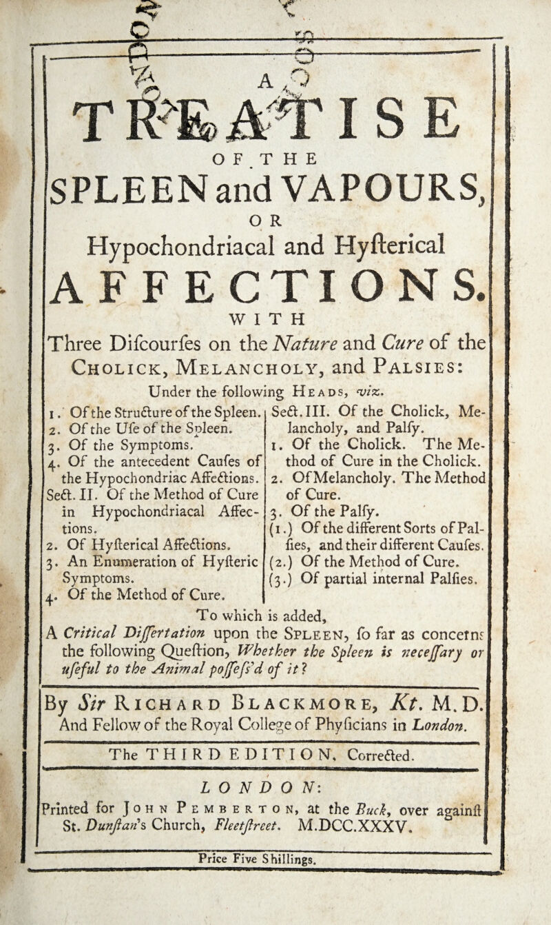 MSE O F T H E SPLEEN and VAPOURS, O R Hypochondriacal and Hyfterical AFFECTIONS. WITH Three Difcourfes on the Nature and Cure of the Cholick:, Melancholy, and Palsies: Under the following Heads, viz. 1. Of the Strudlure of the Spleen. 2. Of the Ufe of the Spleen. 3. Of the Symptoms. 4. Of the antecedent Caufes of the Hypochondriac Affections. Sedl. II. Of the Method of Cure in Hypochondriacal Affec¬ tions, 2. Of Hyfterical Affedtions. 3. An Enumeration of Hyfteric Symptoms. Se&.III. Of the Cholick, Me¬ lancholy, and Palfy. 1. Of the Cholick. The Me¬ thod of Cure in the Cholick. 2. Of Melancholy. The Method of Cure. 3. Of the Palfy. (1.) Of the different Sorts of Pal- fies, and their different Caufes. (2.) Of the Method of Cure. (3.) Of partial internal Palfies. 4. Of the Method of Cure. To which is added, A Critical Dijfertation upon the Spleen, fo far as concerns the following Queftion, Whether the Spleen is necejfary or ufeful to the Animal pojfefs'd of it ? By Sir Richard Blackmore, Kt. M.D. And Fellow of the Royal College of Phyficians in London. The THIRD EDIT! O N, Correded. LONDON: Printed for J o h n Pemberton, at the Buck, over againftl St. Dunjians Church, Fleetjlreet. M.DCC.XXXV. Price Five Shillings.