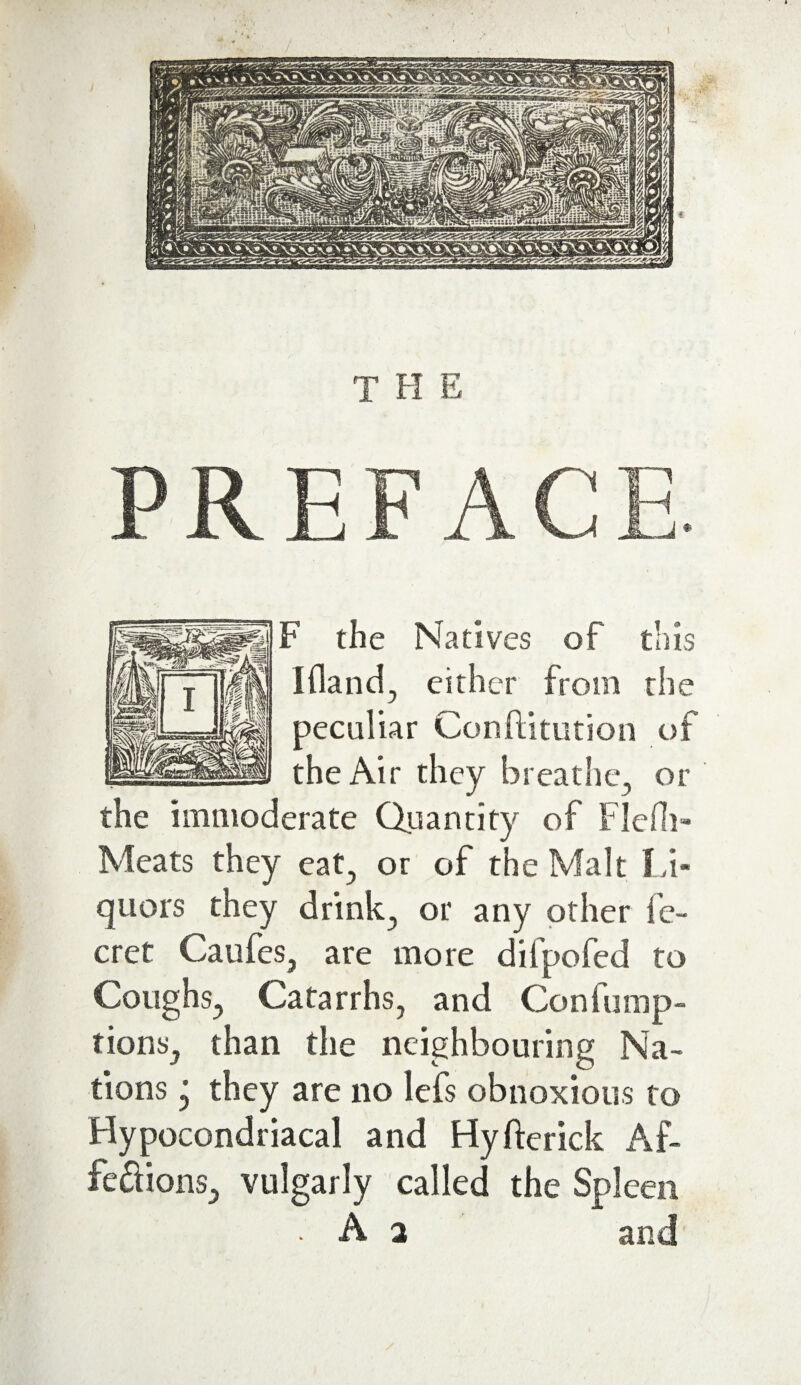 PREFAC F the Natives of this I (land, either from the the Air they breathe, or the immoderate Quantity of Flcfh- Meats they cat, or of the Malt Li¬ quors they drink, or any other fe- cret Caufes, are more dilpofed to Coughs, Catarrhs, and Confump- tions, than the neighbouring Na¬ tions j they are no lefs obnoxious to Hypocondriacal and Hyfterick Af- fedions, vulgarly called the Spleen • A 2 and peculiar Confutation of