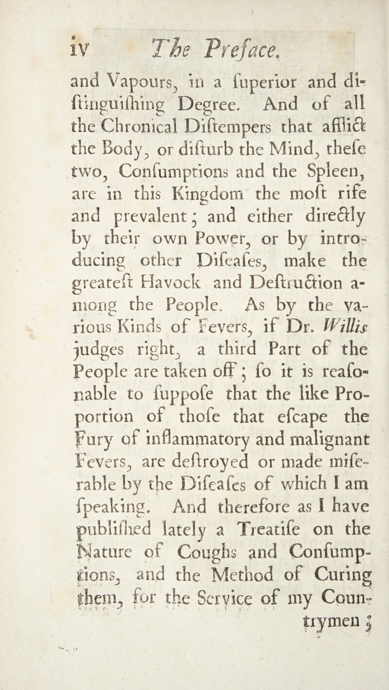 iv The Preface, and Vapours, in a fuperior and di- ftingui filing Degree. And of all the Chronical Diftempers that affiift the Body, or difturb the Mind, theie two, Confumptions and the Spleen, are in this Kingdom the molt rile and prevalent j and either dire£lly by their own Power, or by intro¬ ducing other Difeafes, make the greateft Havock and Deftru&ion a- niong the People. As by the va¬ rious Kinds of Fevers, if Dr. W illis judges right, a third Part of the People are taken off; fo it is reafo¬ ri able to fuppofe that the like Pro¬ portion of thofe that efcape the fury of inflammatory and malignant Fevers, are deftroyed or made Defe¬ rable by the Difeafes of which I am fpeaking. And therefore as 1 have publiflied lately a Treatife on the Mature of Coughs and Confump¬ tions, and the Method of Curing them, for the Service of my Conn- * 'l .5 <t *'? ’ ' •> i t 4. i  trymen |