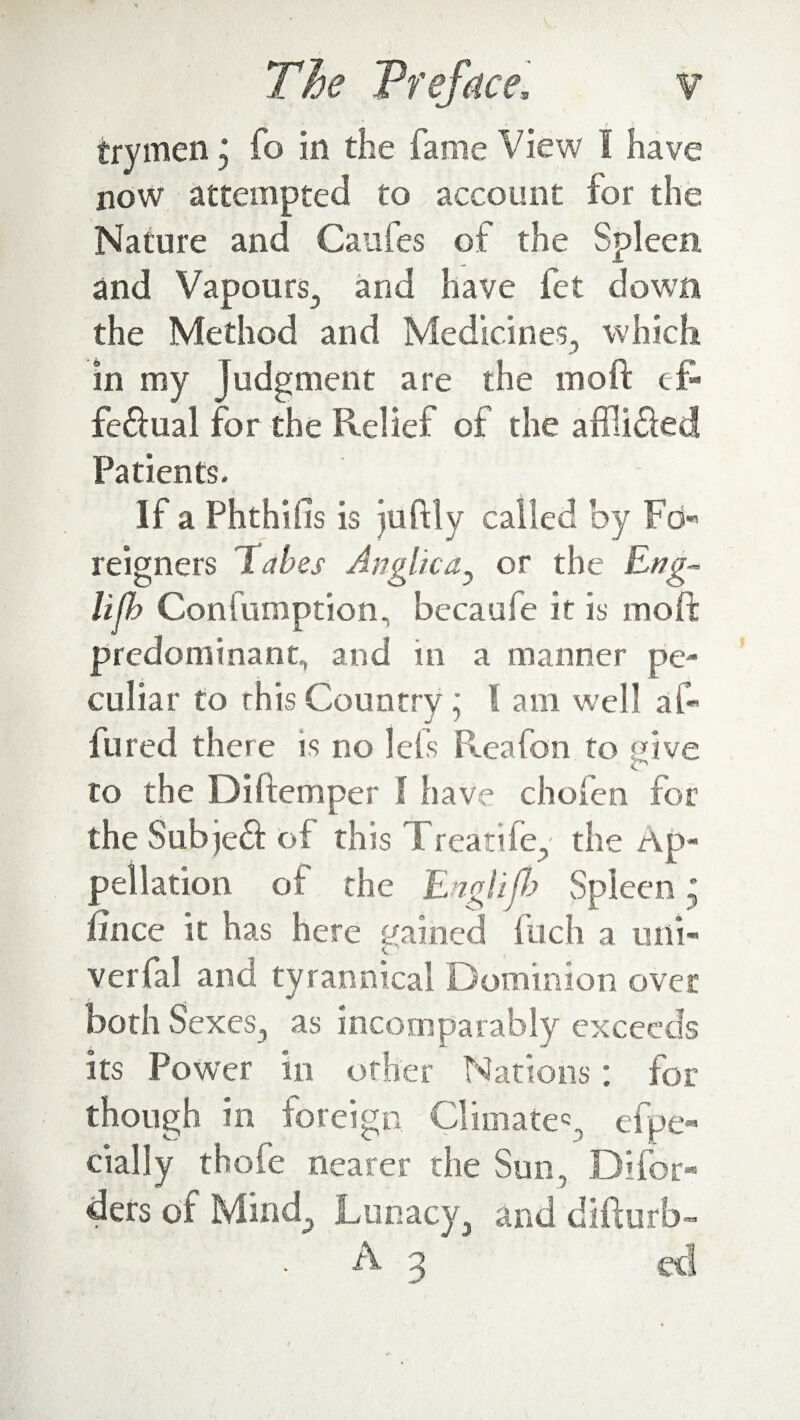 trymen j fo in the fame View I have now attempted to account for the Nature and Caufes of the Spleen and Vapours., and have fet down the Method and Medicines, which in my Judgment are the moft eft fe&ual for the Relief of the affii&ed Patients. If a Phthifis is juftly called by Fo- feigners Tabes Anglic a, or the Eng- lifb Confumption, becaufe it is moft predominant, and in a manner pe¬ culiar to rhis Country; l am well aft lured there is no leis Reafon to give to the Diftemper I have chofen for the Sub jeft of this Treatife, the Ap¬ pellation of the Englijb Spleen; ftnce it has here gained fuch a uni- verfal and tyrannical Dominion over both Sexes, as incomparably exceeds its Power in other Nations: for though in foreign Climate*, efpe- dally thofe nearer the Sun, Difor- ders of Mind, Lunacy, and difturb- A 3 cd