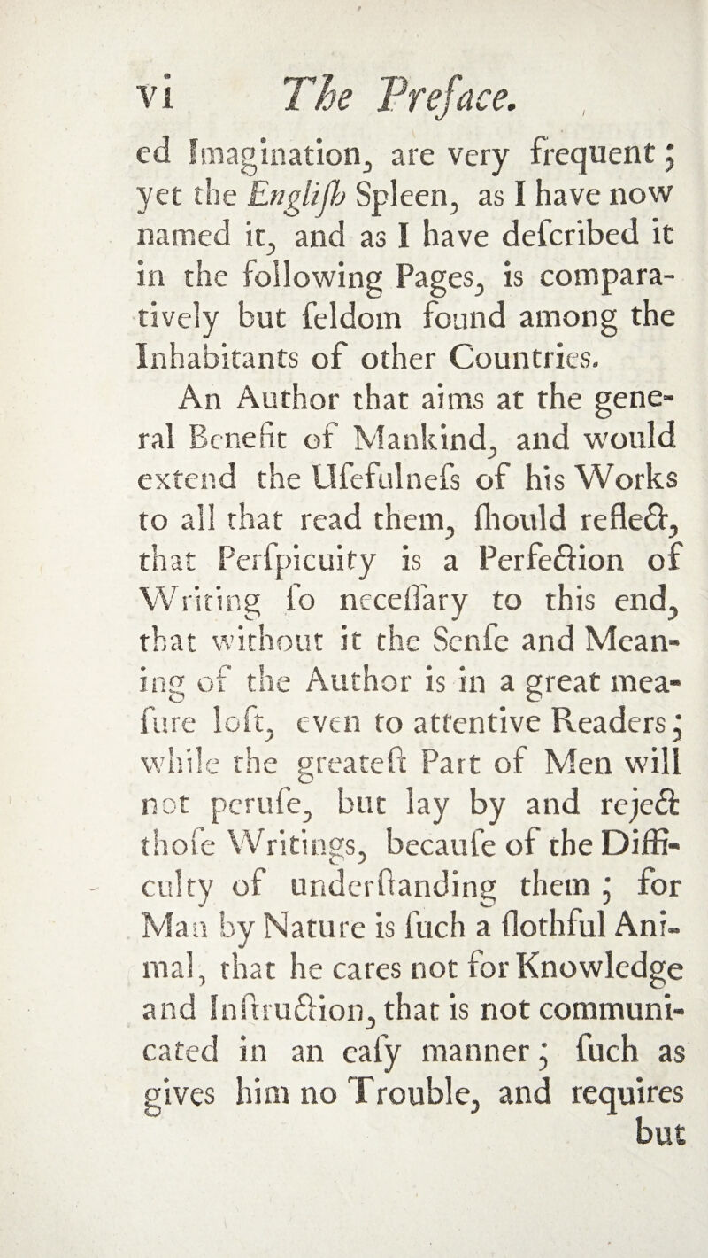 ed Imagination, are very frequent5 yet the Englijb Spleen., as I have now named it., and as I have defcribed it in the following Pages, is compara¬ tively but feldom found among the Inhabitants of other Countries. An Author that aims at the gene¬ ral Benefit of Mankind, and would ex ten d the Ufefulnefs of his Works to all that read them, fhould refleff, that Perfpicuity is a Perfe&ion of Writing fo neceffary to this end, that without it the Senfe and Mean¬ ing of the Author is in a great mea- fure loft, even to attentive Readers j while the greateft Part of Men will not perufe, but lay by and rejeft thole Writings, becaufe of the Diffi- culty of underfianding them j for Man by Nature is fuch a flothful Ani¬ mal, that he cares not for Knowledge and InPuudHon, that is not communi¬ cated in an eafy manner ‘ fuch as gives him no Trouble, and requires but