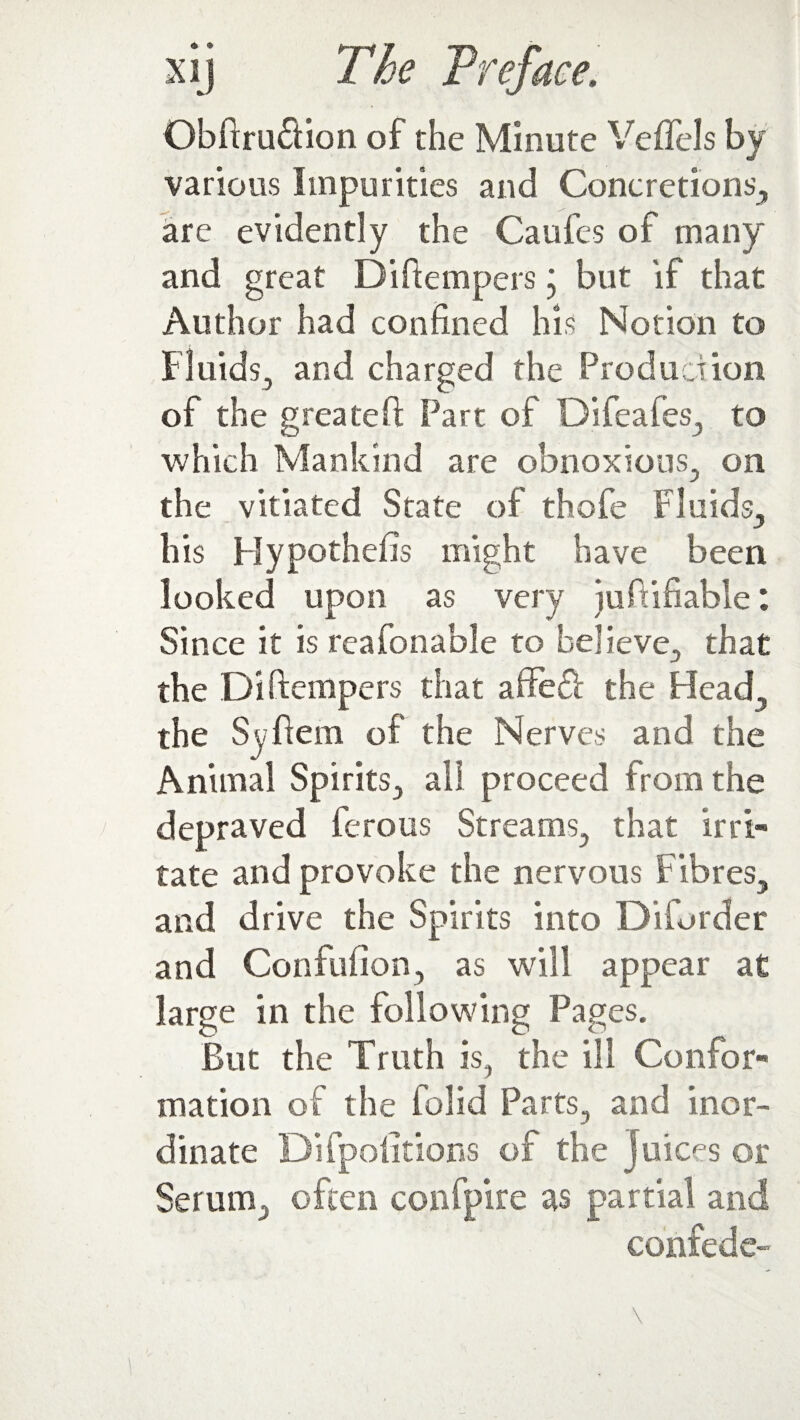 Obftru&ion of the Minute Veflels by various Impurities and Concretions, are evidently the Caufes of many and great Diftempers j but if that Author had confined his Notion to Fluids, and charged the Production of the g reate if Part of Difeafes, to which Mankind are obnoxious, on the vitiated State of thofe Fluids, his Hypothecs might have been looked upon as very i u ft i liable : Since it is reafonable to believe, that the Diftempers that affeift the Head, the Syftem of the Nerves and the Animal Spirits, all proceed from the depraved ferous Streams, that irri¬ tate and provoke the nervous Fibres, and drive the Spirits into Diforder and Confufion, as will appear at large in the following Pages. But the Truth is, the ill Confor¬ mation of the folid Parts, and inor¬ dinate Difpoiitions of the Juices or Serum,, often confpire as partial and confede-