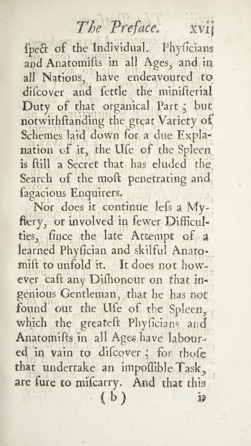 6 6 fpe£t of the Individual, Fhyftcians and Anatomifis in all Ages, and in all Nations, have endeavoured to difcover and fettle the minifterial Duty of that orsanical Part : hut r t J, '' • '■ Y t ’; • • - O J notwithftandtng the great Variety of Schemes laid down for a due Expla¬ nation of it, the life of the Spleen is ftill a Secret that has eluded the Search of the moft penetrating and fagacious Enquirers. Nor does it continue lefs a My- ftery, or involved in fewer Difficul¬ ties., fince the late Attempt of a learned Phyfician and skilful Anato* mift to unfold it. It does not hove- •• 5 * ' j **. ■ _ » ■ ever caft any Diffionour on that in¬ genious Gentleman, that he has not found out the life of the Spleen., which the g reate ft Phyftcians and Anatomifts in all Ages have labour¬ ed in vain to difcover ; for thofe that undertake an impoffibleTask, are fure to rmfearry. And that this ■ C h) »