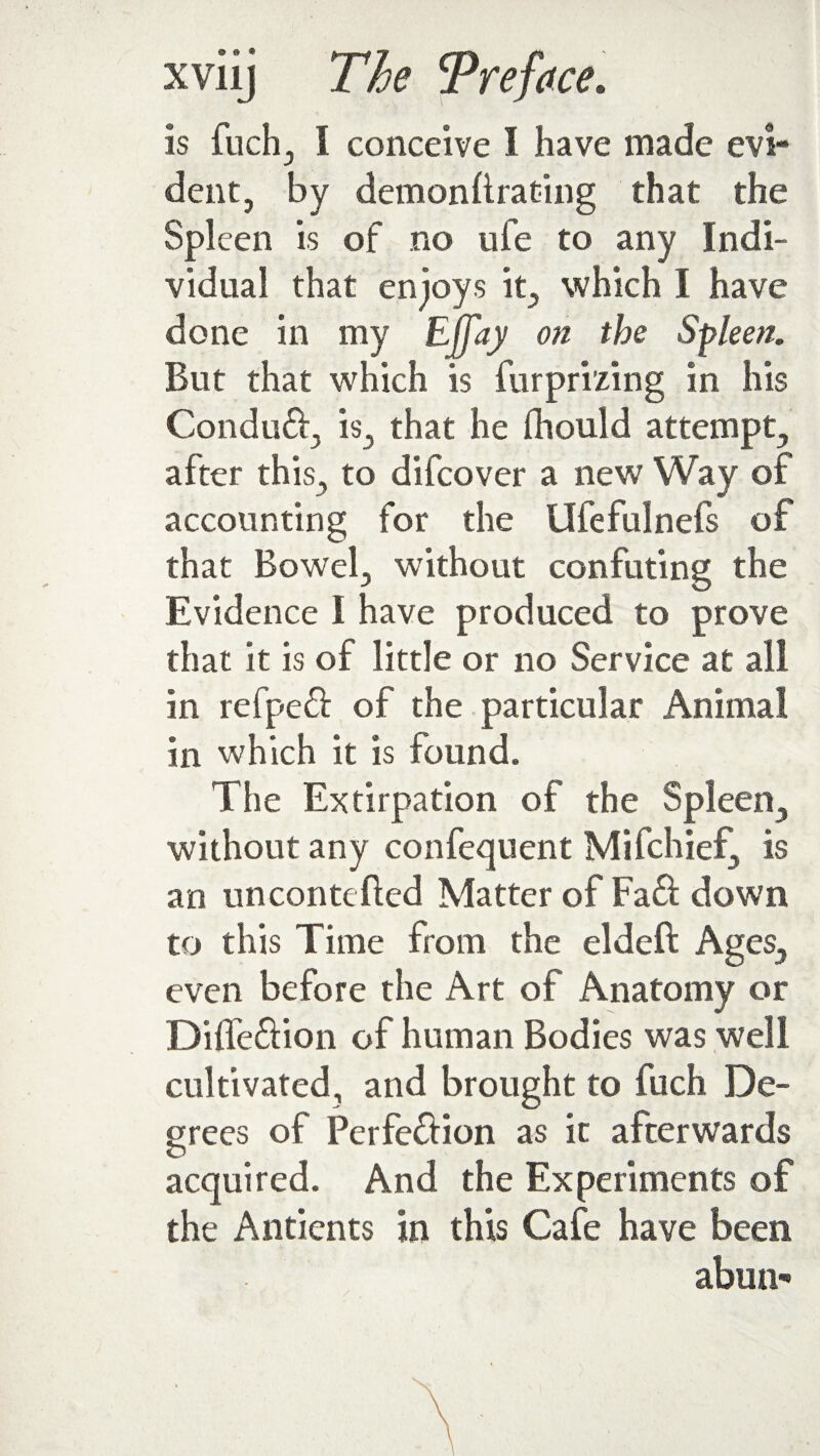 is fuch, I conceive I have made evi¬ dent, by demonllrating that the Spleen is of no ufe to any Indi¬ vidual that enjoys it, which I have done in my Efjay on the Spleen. But that which is furprizing in his Conduft, is, that he fhould attempt, after this, to difeover a new Way of accounting for the Ufefulnefs of that Bowel, without confuting the Evidence I have produced to prove that it is of little or no Service at all in refpeft of the particular Animal in which it is found. The Extirpation of the Spleen, without any confequent Mifchief, is an uncontefted Matter of Fa£f down to this Time from the eldeft Ages, even before the Art of Anatomy or Diffe&ion of human Bodies was well cultivated, and brought to fuch De¬ grees of Perfection as it afterwards O t acquired. And the Experiments of the Antients in this Cafe have been abun-