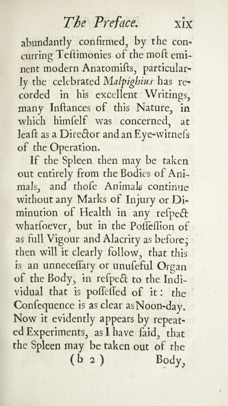 abundantly confirmed, by the con¬ curring Teftimonies of the mo ft: emi¬ nent modern Anatomifts, particular¬ ly the celebrated Malpigbius has re¬ corded in his excellent Writings, many Inftances of this Nature, in which himfelf was concerned, at leaft as a Director and an Eye-witnefs of the Operation. If the Spleen then may be taken out entirely from the Bodies of Ani¬ mals, and thofe Animals continue without any Marks of Injury or Di¬ minution of Health in any refpeft whatfoever, but in the Polfeflion of as full Vigour and Alacrity as before j then will it clearly follow, that this is an unneceflary or unufeful Organ of the Body, in refpeft to the Indi¬ vidual that is poflefted of it: the Confequence is as clear as Noon-day. Now it evidently appears by repeat¬ ed Experiments, as I have faid, that the Spleen may be taken out of the (b 2 ) Body,