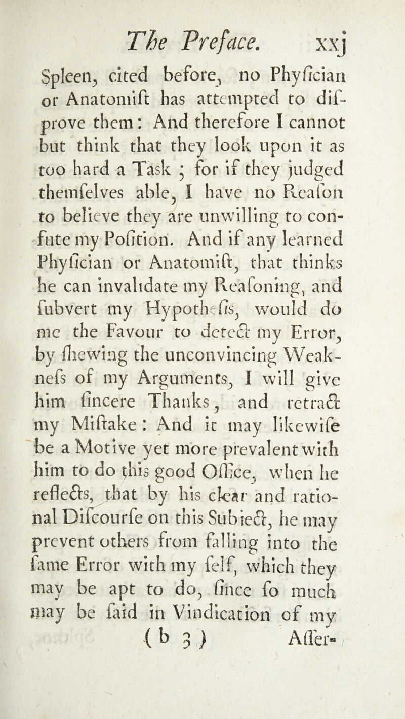 r-jrt 7 TTI /* 1 • Spleen, cited before, no Phyfician or Anatomifi has attempted to dil- prove them; And therefore I cannot but think that they look upon it as too hard a Task * for if they judged themfelves able, l have no Reafon to believe they are unwilling to con¬ fute my Portion. And if any learned Phyfician or Anatomifi, that thinks he can invalidate my Reafoning, and fubvert my Hypothefis, would do me the Favour to detecf my Error, by filewing the unconvincing Weak- nefs of my Arguments, I will give him fincere Thanks, and ret raft my Mi flake : And it may likewife be a Motive yet more prevalent with him to do this good Office, when he refle£is, that by his clear and ratio¬ nal Difcourfe on this Subieft, he may prevent others from filling into the fame Error with my felf, which they may be apt to do, fince fo much may be faid in Vindication of my