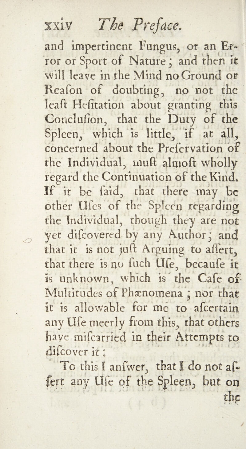 and impertinent Fungus,,1 or an Er¬ ror or Sport of Nature, and then it will leave in the Mind no Ground or Reafon of doubting, no not the lead Hefitation about granting this Conclufion, that the Duty of the Spleen, which is little, if at all, concerned about the Prefervation of the Individual, mud aluioft wholly regard the Continuation of the Kind. If it be laid, that there may be other Ufes of the Spleen regarding the Individual, though they are not yet difcovered by any Author j and that it is not juft Arguing to adert, that there is no fiich life, becaufe it is unknown, which is the Cafe of Multitudes of Phenomena j nor that it is allowable for me to afcertain . • . . * t *' any life meerly from this, that others have mifcarried in their Attempts to ' ' -5 v * ** ” dilcovcr it * To this I anfwer, that I do not af« fere any Ufe of the Spleen, but on the