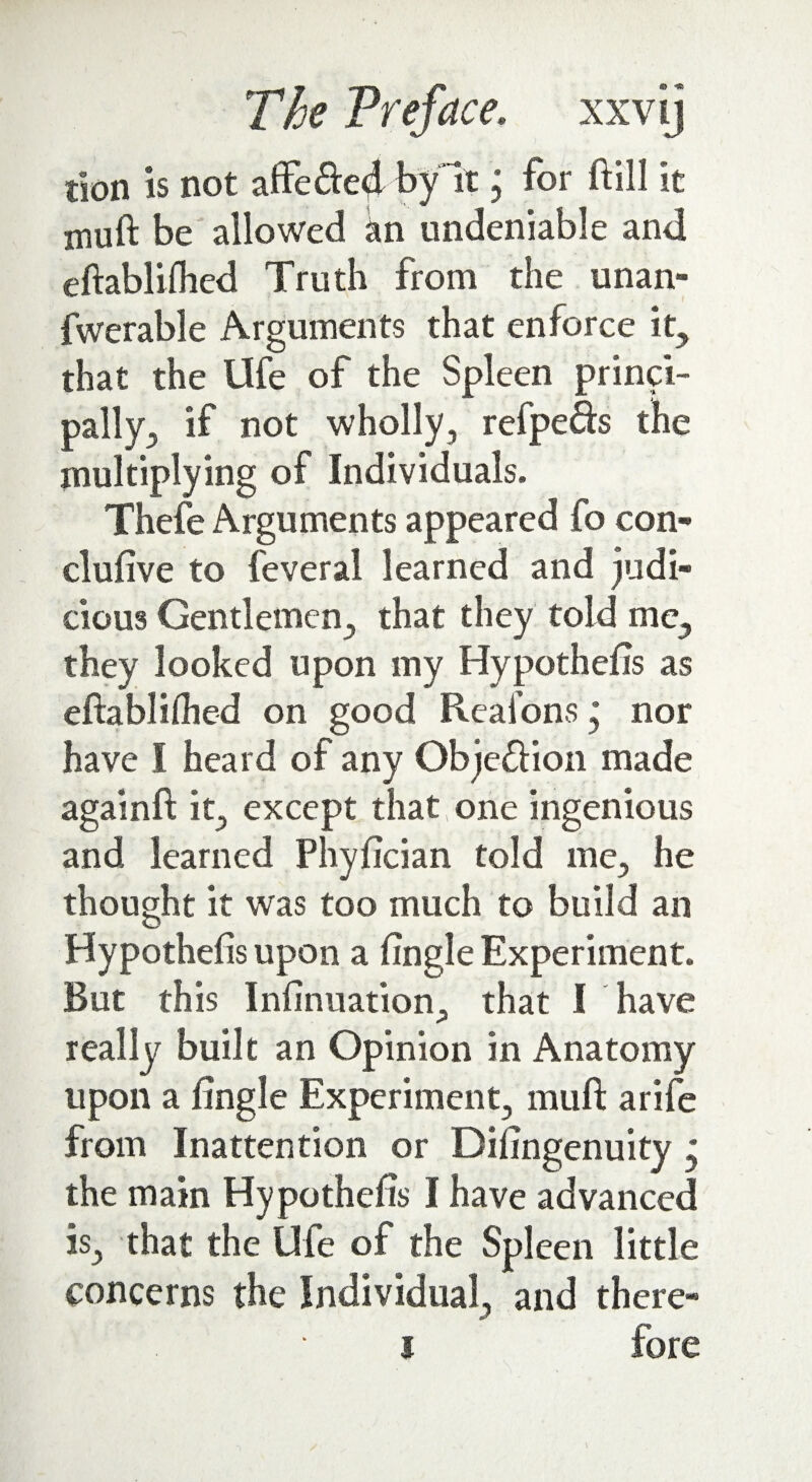 tion is not affe&e4 by It j for ftill it muft be allowed kn undeniable and eftablilhed Truth from the unan- fwerable Arguments that enforce it, that the Ufe of the Spleen princi¬ pally^ if not wholly, refpefts the multiplying of Individuals. Thefe Arguments appeared fo con¬ clusive to feveral learned and judi¬ cious Gentlemen., that they told me, they looked upon my Hypothecs as eftabliflied on good Reafons * nor have I heard of any Obje&ion made againft it, except that one ingenious and learned Phyfician told me, he thought it was too much to build an Hypothecs upon a fingle Experiment. But this Infinuation, that I have really built an Opinion in Anatomy upon a fingle Experiment, muft arife from Inattention or Difingenuity * the main Hypothefis I have advanced is, that the Ufe of the Spleen little concerns the Individual, and there- i fore