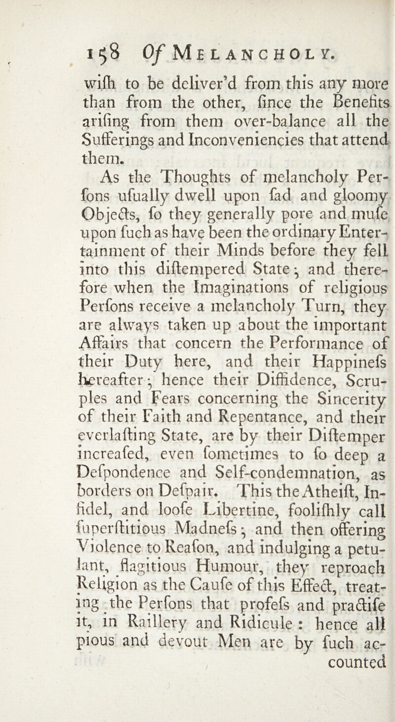 wiffi to be deliver’d from this any more than from the other, fince the Benefits arifing from them over-balance all the Sufferings and Inconveniencies that attend them. As the Thoughts of melancholy Per- fons ufually dwell upon fad and gloomy Objects, fo they generally pore and rnufe upon fuch as have been the ordinary Enter¬ tainment of their Minds before they fell into this diftempered State ^ and there¬ fore when the Imaginations of religious Perfons receive a melancholy Turn, they are always taken up about the important Affairs that concern the Performance of their Duty here, and their Happinefs hereafter • hence their Diffidence, Scru¬ ples and Fears concerning the Sincerity of their Faith and Repentance, and their everla fling State, are by their Di Item per increafed, even fometimes to fo deep a Defpondence and Self-condemnation, as borders on Defpair. This the Atheift, in¬ fidel, and loofe Libertine, foolifhly call fuperditions Madnefs and then offering Violence to Reafon, and indulging a petu¬ lant, flagitious Humour, they reproach Religion as the Caufe of this Effect, treat¬ ing-the Perfons that profefs and pra&ife it, in Raillery and Ridicule : hence all pious and devout Men are by fuch ac¬ counted )