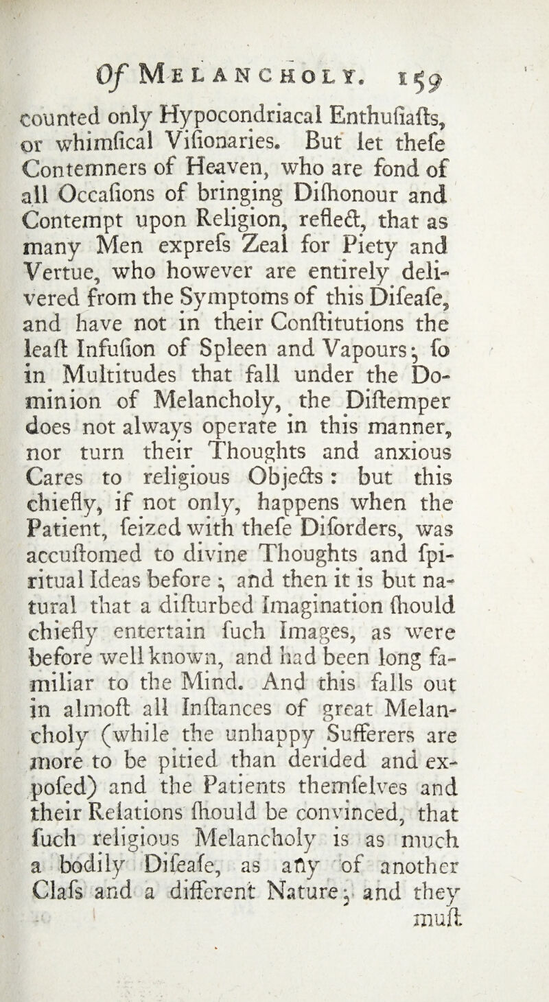 counted only Hypocondriacal Enthuliafts, or whimfical Vifionaries. But let thefe Contemners of Heaven, who are fond of all Occafions of bringing Dilhonour and Contempt upon Religion, refled, that as many Men exprefs Zeal for Piety and Vertue, who however are entirely deli¬ vered from the Symptoms of this Difeafe, and have not in their Conflitutions the leaf! Infulion of Spleen and Vapours:, fo in Multitudes that fall under the Do¬ minion of Melancholy, the Diftemper does not always operate in this manner, nor turn their Thoughts and anxious Cares to religious Objeds: but this chiefly, if not only, happens when the Patient, feized with thefe Diforders, was accuftomed to divine Thoughts and fpi- ritual Ideas before and then it is but na¬ tural that a difturbed Imagination fliould chiefly entertain fuch images, as were before well known, and had been long fa¬ miliar to the Mind. And this falls out in almoft all In fiances of great Melan¬ choly (while the unhappy Sufferers are more to be pitied than derided and ex- pofed) and the Patients themfelves and their Relations fliould be convinced, that fuch religious Melancholy is as much a bodily Difeafe, as a fly of another Oafs and a different Nature; and they