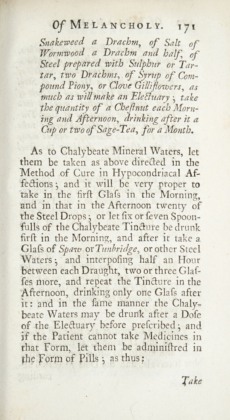 Snakeweed a Drachm, of Salt of Wormwood a Drachm and half of Steel prepared with Sulphur or Tar¬ tar, two Drachms, of Syrup of Com¬ pound Piony, or Clove Gilliflowers, /W wz# Ele&uary ^ take the quantity of a Chef nut each Morn¬ ing and Afternoon, drinking after it a Cup or two of Sage-Tea, a Month. As to Chalybeate Mineral Waters, let them be taken as above direeled in the Method of Cure in Hypocondriacal Af¬ fections •, and it will be very proper to take in the firft Glafs in the Morning, and in that in the Afternoon twenty of the Steel Drops or let fix or feven Spoon- fulls of the Chalybeate Tincture be drunk o' firll: in the Morning, and after it take a Glafs of Spaw oxTunbridge, or other Steel Waters •, and interpofing half an Hour between each Draught, two or three Glaf- fes more, and repeat the Tincture in the Afternoon, drinking only one Glafs after it: and in the fame manner the Chaly¬ beate Waters may be drunk after a Dofe of the Ele&uary before preferibedj and if the Patient cannot take Medicines in that Form, let them be adminiftred in the Form of Pills; as thus: A y K *