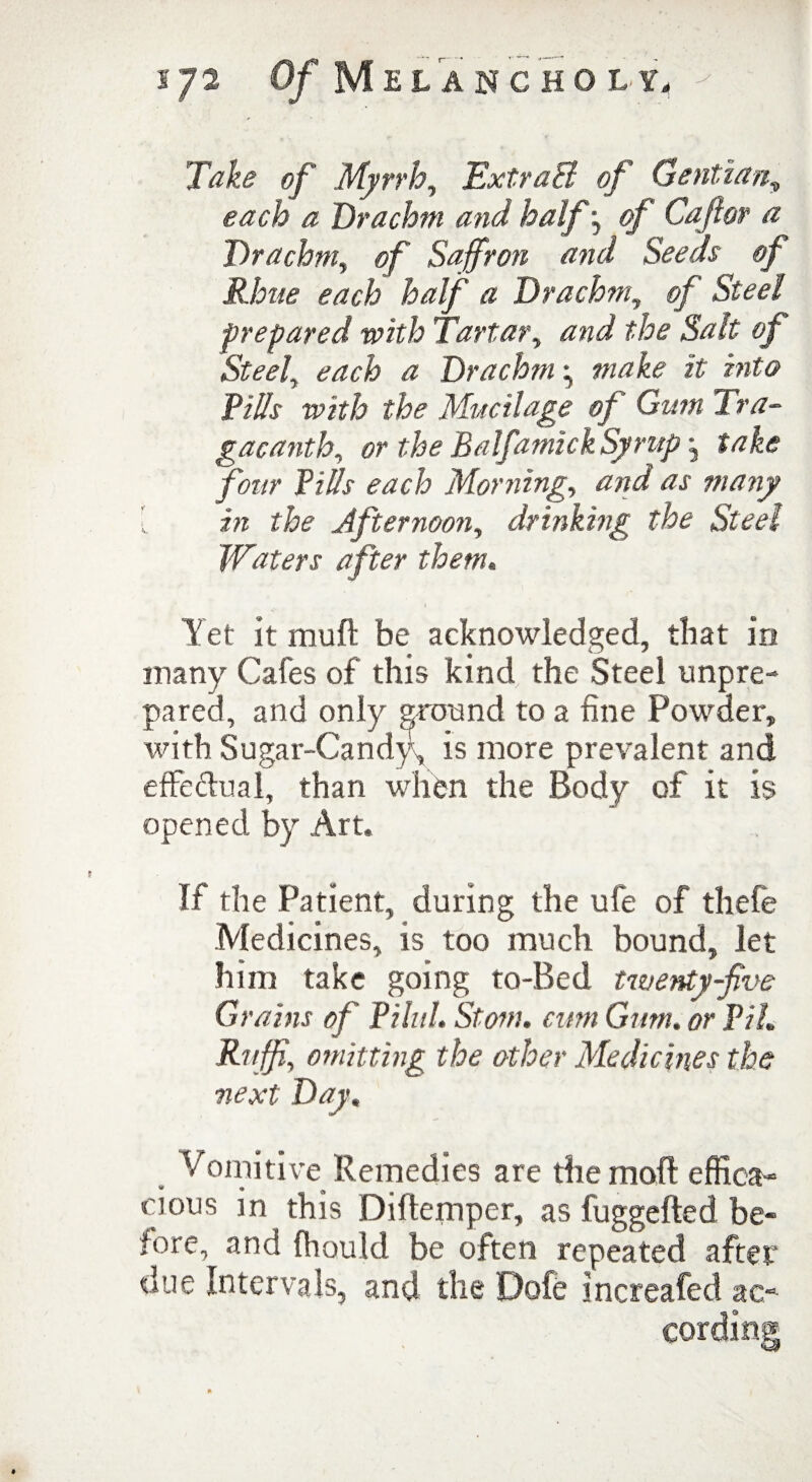 Take of Myrrh, ExtraB of Gentian, each a Drachm and half j «/’ Caftor a Drachm, of Saffron and Seeds of Rime each half a Drachm, Steel prepared with Tartar, and the Salt of Steel, each a Drachm \ make it into Pills with the Mucilage of Gum Tra- gacanth, or the Balfamzck Syrup j take four Pills each Morning, and as many { in the Afternoon, drinking the Steel Waters after them. Yet it mull be acknowledged, that in many Cafes of this kind the Steel unpre¬ pared, and only ground to a fine Powder, with Sugar-Candy, is more prevalent and effectual, than when the Body of it is opened by Art. If the Patient, during the ufe of thefe Medicines, is too much bound, let him take going to-Bed twenty-five G) 'ains of PiluL Stom. cum Gum. or PiL Ruff, omitting the other Medicines the ■next Day. Vomitive Remedies are the moll effica¬ cious in this Dillemper, as fuggefted be- fore, and ffiould be often repeated after due Intervals, and the Dofe increafed ao