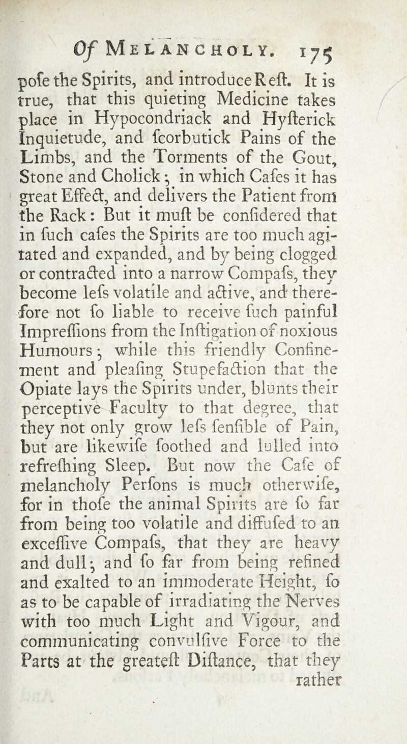 pofe the Spirits, and introduce R eft. It is true, that this quieting Medicine takes place in Hypocondriack and Hyfterick Inquietude, and fcorbutick Pains of the Limbs, and the Torments of the Gout, Stone and Cholick in which Cafes it has great Effect, and delivers the Patient from the Rack: But it muft be confidered that in fuch cafes the Spirits are too much agi¬ tated and expanded, and by being clogged or contracted into a narrow Compafs, they become lefs volatile and adive, and there¬ fore not fo liable to receive fuch painful Impreffions from the Inftigation of noxious Humours while this friendly Confine¬ ment and pleafing Stupefaftion that the Opiate lays the Spirits under, blunts their perceptive Faculty to that degree, that they not only grow lefs fenfible of Pain, but are likewife foothed and lulled into refrefhing Sleep. But now the Cafe of melancholy Perfons is much otherwife, for in thofe the animal Spirits are fo far from being too volatile and diffufed to an exceffive Compafs, that they are heavy and dull ^ and fo far from being refined and exalted to an immoderate Height, fo as to be capable of irradiating the Nerves with too much Light and Vigour, and communicating convulfive Force to the Parts at the greateft Diftance, that they rather