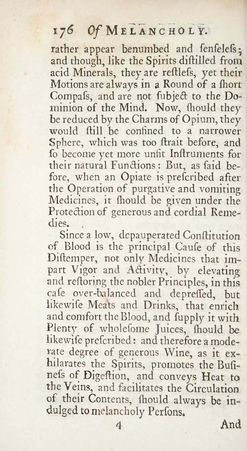 i/6 Of Melancholy. rather appear benumbed and fenfelefs * and though, like the Spirits diHilled from acid Minerals, they are reftlefs, yet their Motions are always in a Round of a fhort Compafs, and are not fubjed to the Do¬ minion of the Mind. Now, fhould they be reduced by the Charms of Opium, they would Hill be confined to a narrower Sphere, which was too ftrait before, and fo become yet more unfit Inflruments for their natural Functions : But, as faid be¬ fore, when an Opiate is prefcribed after the Operation of purgative and vomiting Medicines, it fhould be given under the Protection of generous and cordial Reme¬ dies. Since a low, depauperated Conflitution of Blood is the principal Caufe of this Diftemper, not only Medicines that im¬ part Vigor and Adivity, by elevating and reftoring the nobler Principles, in this cafe over-balanced and depreffed, but like wife Meats and Drinks, that enrich and comfort the Blood, and fupply it with Plenty of wholefome Juices, fhould be likewife prefcribed: and therefore a mode¬ rate degree of generous Wine, as it ex¬ hilarates the Spirits, promotes the Bufi- nefs of Digeflion, and conveys Heat to the Veins, and facilitates the Circulation of their Contents, fhould always be in¬ dulged to melancholy Per Ions, 4 And