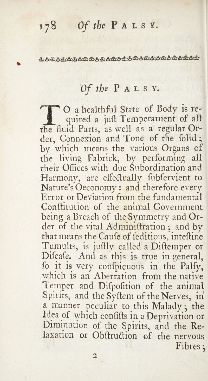 Of the Palsy. TO a healthful State of Body is re¬ quired a juft Temperament of all the fluid Parts, as well as a regular Or¬ der, Connexion and Tone of the folid by which means the various Organs of the living Fabrick, by performing ail their Offices with due Subordination and Harmony, are effe&ually fubfervient to Nature’s Oeconomy : and therefore every Error or Deviation from the fundamental Conftitution of the animal Government being a Breach of the Symmetry and Or¬ der of the vital Adminiftration •, and by that means the Caufe of feditious, intefline Tumults, is juftly called a Di Item per or Difeafe. And as this is true in general, fo it is very confpicuous in the Palfy, which is an Aberration from the native Temper and Difpofition of the animal Spirits, and the Syftem of the Nerves, in a manner peculiar to this Malady • the Idea of which confifts in a Deprivation or Diminution of the Spirits, and the Re¬ laxation or Obftruction of the nervous Fibres 2
