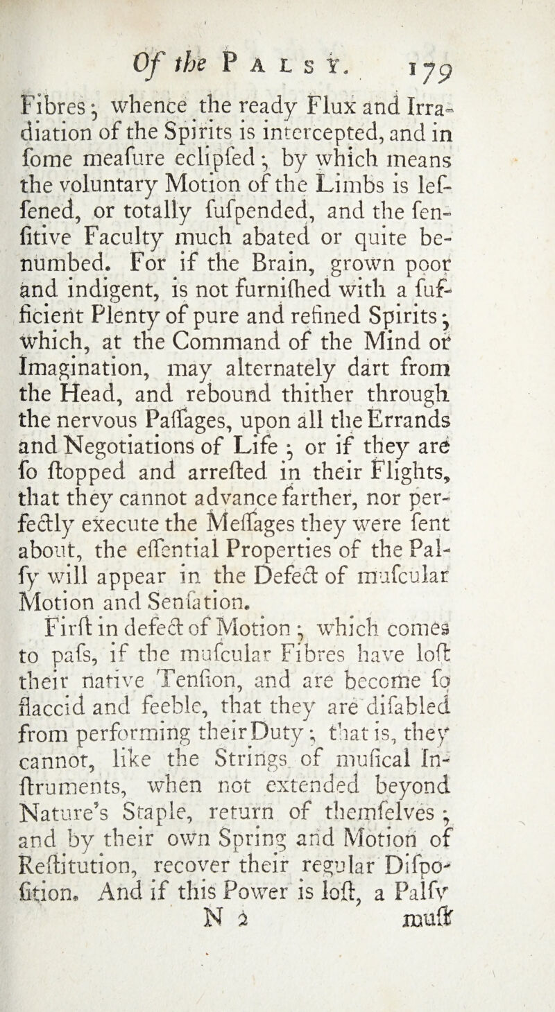 Fibres j whence the ready Flux and Irra= diation of the Spirits is intercepted, and in fome meafure eclipfed •, by which means the voluntary Motion of the Limbs is lef- fened, or totally fufpended, and the fen- fitive Faculty much abated or quite be¬ numbed. For if the Brain, grown poor and indigent, is not furnifhed with a fuf- ficient Plenty of pure and refined Spirits y which, at the Command of the Mind of Imagination, may alternately dart from the Head, and rebound thither through, the nervous Palfages, upon all the Errands and Negotiations of Life *, or if they are fo flopped and arrefled in their Flights, that they cannot advance farther, nor per¬ fectly execute the Melfages they were fent about, the elfential Properties of the Pal- fy will appear in the Defect of mufcular Motion and Seniation. Fir If in defect of Motion •, which comes to pafs, if the mufcular Fibres have loll: their native Tenfion, and are become fq flaccid and feeble, that they are difabled from performing their Duty; that is, they cannot, like the Strings of mufical In- ftruments, when not extended beyond Nature’s Staple, return of themfelves ; and by their own Spring arid Motion of Reflitution, recover their regular Difpo- fition. And if this Power is loft, a Pal tv N 2 mufti