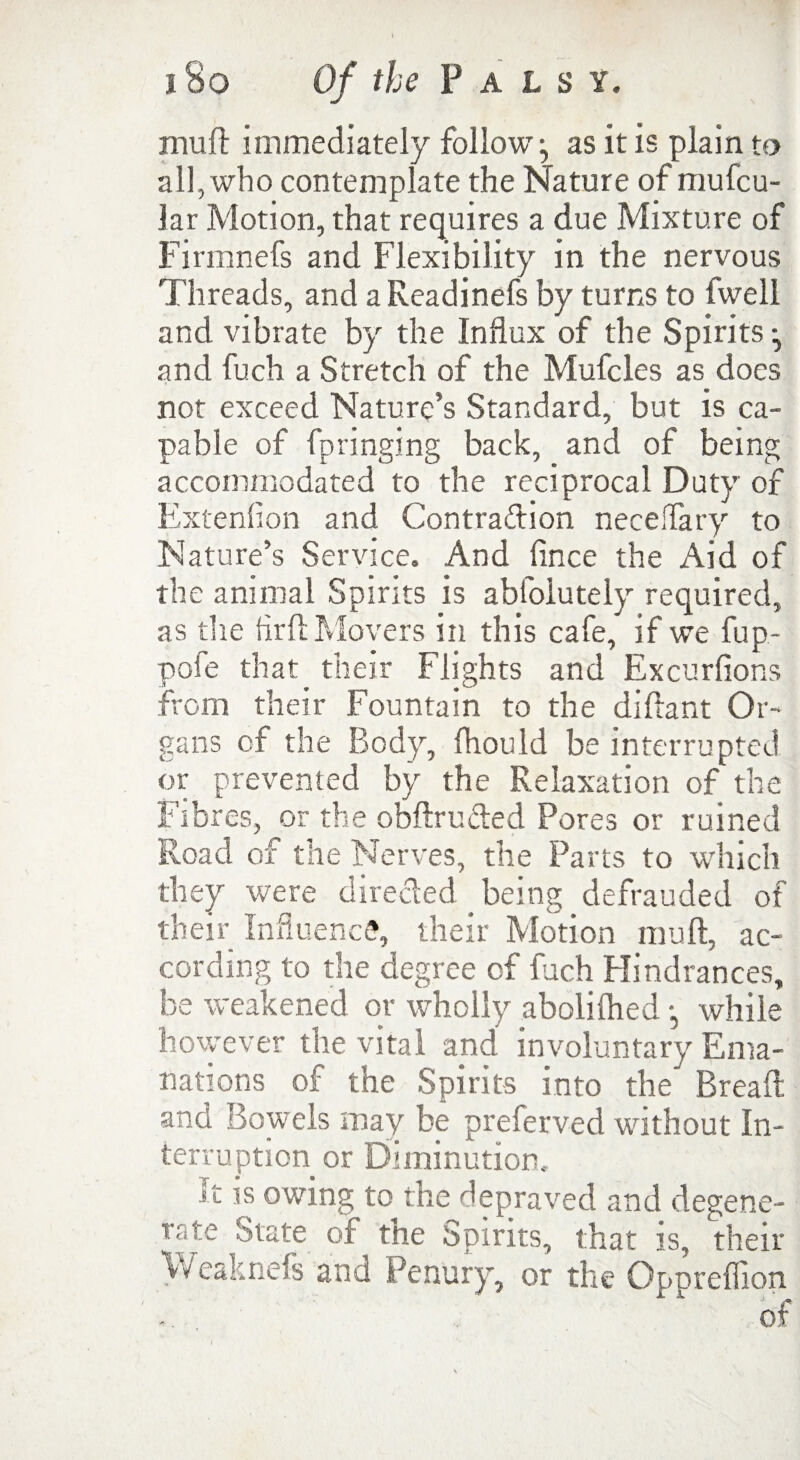 muft immediately follow as it is plain to all, who contemplate the Nature of mufcu- lar Motion, that requires a due Mixture of Firmnefs and Flexibility in the nervous Threads, and aReadinefs by turns to fwell and vibrate by the Influx of the Spirits ^ and fuch a Stretch of the Mufcles as does not exceed Nature’s Standard, but is ca¬ pable of fpringing back, and of being accommodated to the reciprocal Duty of Extenfion and Contraction neceflary to Nature’s Service. And fince the Aid of the animal Spirits is abfolutely required, as the Aril Movers in this cafe, if we fup- pofe that their Flights and Excurfions from their Fountain to the diftant Or¬ gans of the Body, fliould be interrupted or prevented by the Relaxation of the Fibres, or the obftru&ed Pores or ruined Road of the Nerves, the Parts to which they were directed being defrauded of their Influence, their Motion muft, ac¬ cording to the degree of fuch Hindrances, be weakened or wholly abolilhed •, while however the vital and involuntary Ema¬ nations of the Spirits into the Bread and. Bowels may be preferved without In¬ terruption or Diminution. It is owing to the depraved and degene- rate State of the Spirits, that is, their Weaknefs and Penury, or the Opprefllon of