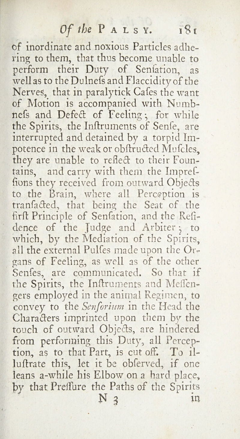 of inordinate and noxious Particles adhe¬ ring to them, that thus become unable to perform their Duty of Senlation, as well as to theDulnefs and Flaccidityof the Nerves, that in paralytick Cafes the want of Motion is accompanied with Numb- nefs and Defect of Feeling •, for while the Spirits, the Inflruments of Senfe, are interrupted and detained by a torpid Im¬ potence in the weak or obftructed Mufcles, they are unable to reflect to their Foun¬ tains, and carry with them the Impref- fions they received from outward Objects to the Brain, where all Perception is tranfaded, that being the Seat of the firft Principle of Senfation, and the Red¬ olence of the Judge and Arbiter •, to which, by the Mediation of the Spirits, all the external Pulfes made upon the Or¬ gans of Feeling, as well as of the other Senfes, are communicated. So that if the Spirits, the Inflruments and Melfen- gers employed in the animal Regimen, to convey to the Senforium in the Head the Characters imprinted upon them by the touch of outward Objects, are hindered from performing this Duty, all Percep¬ tion, as to that Part, is cut off. To il- lufixate this, let it be obferved, if one leans a-while his Elbow on a hard place, by that Preffure the Paths of the Spirits N 3 in