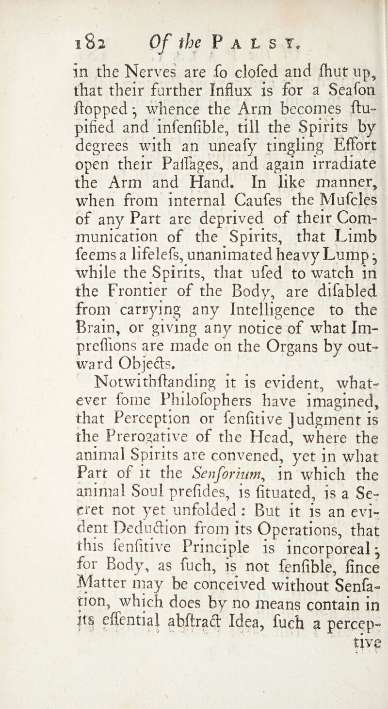 in the Nerves are fo clofed and fhut up, that their farther Influx is for a Seafon flopped ^ whence the Arm becomes flu- pified and infenfible, till the Spirits by degrees with an uneafy tingling Effort open their Paflages, and again irradiate the Arm and Hand. In like manner, when from internal Caufes the Mufcles of any Part are deprived of their Com¬ munication of the Spirits, that Limb feems a lifelefs, unanimated heavy Lump j while the Spirits, that ufed to watch in the Frontier of the Body, are difabled from carrying any Intelligence to the Brain, or giving any notice of what Im- preflions are made on the Organs by out¬ ward Objects. Notwithftanding it is evident, what¬ ever fome Philofophers have imagined, that Perception or fenfltive judgment is the Prerogative of the Head, where the animal Spirits are convened, yet in what Part of it the Senformm, in which the animal Soul prefides, is fituated, is a Se¬ cret not yet unfolded: But it is an evi¬ dent Deduction from its Operations, that this fenfitive Principle is incorporeal j for Body, as fuch, is not fenfible, fince Matter may be conceived without Senfa- tion, which does by no means contain in hs effential abfirad Idea, fuch a percep-