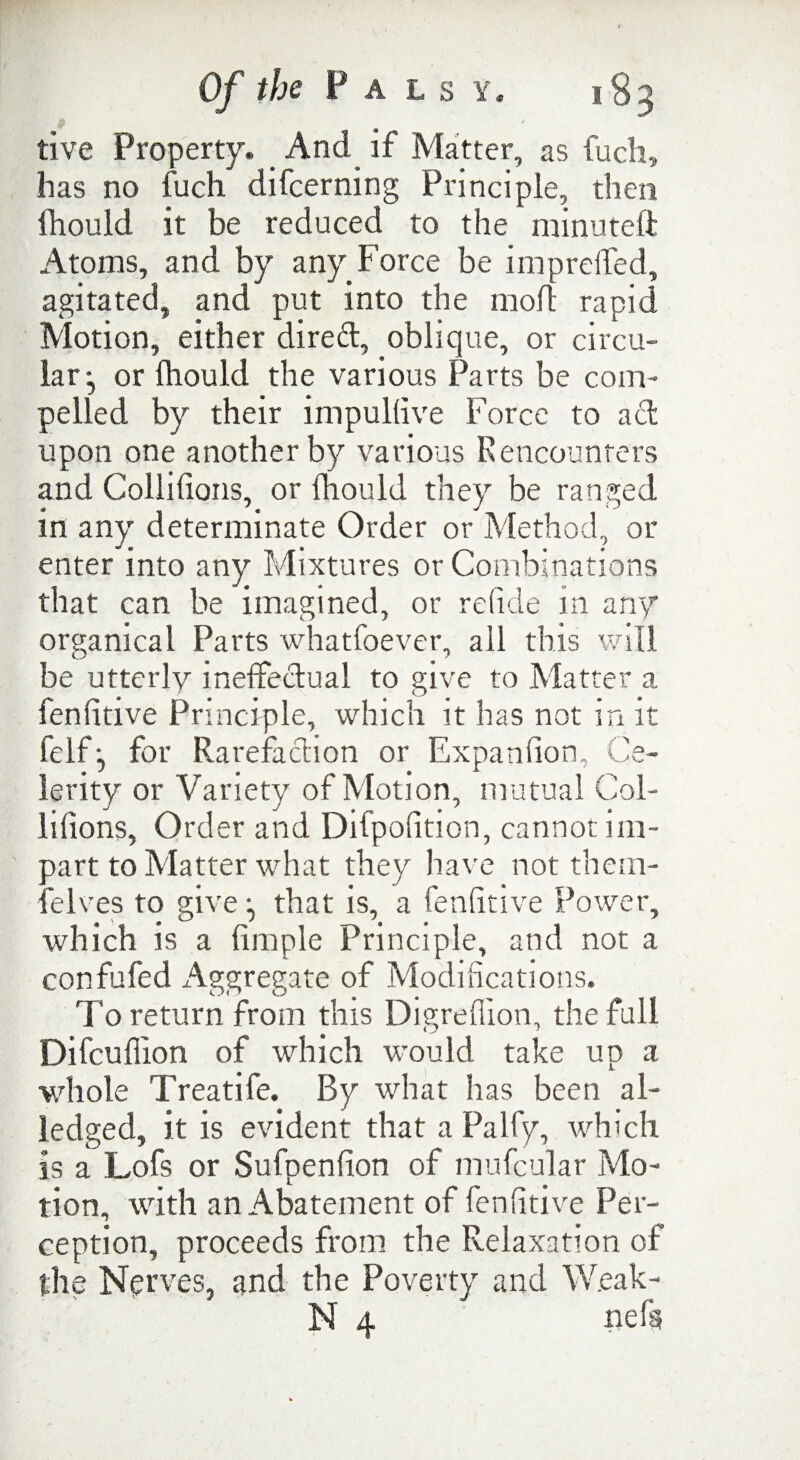 tive Property. _ And if Matter, as fuch, has no fuch difcerning Principle, then ihould it be reduced to the minuted Atoms, and by any Force be imp re (fed, agitated, and put into the mod rapid Motion, either dired, oblique, or circu¬ lar^ or fhould the various Parts be com¬ pelled by their impullive Force to act upon one another by various Rencounters and Collifions, or Ihould they be ranged in any determinate Order or Method, or enter into any Mixtures or Combinations that can be imagined, or re fide in any organical Parts whatfoever, all this will be utterly ineffectual to give to Matter a fenfitive Principle, which it has not in it felffor Rarefaction or Expaniion, Ce¬ lerity or Variety of Motion, mutual Col- liiions, Order and Difpofition, cannot im¬ part to Matter what they have not them- felves to give that is, a fendtive Power, which is a fimple Principle, and not a confufed Aggregate of Modifications. To return from this Digreflion, the full Difcuffion of which would take up a whole Treatife. By what has been al- leclged, it is evident that a Palfy, which is a Lofs or Sufpenfion of mufcular Mo¬ tion, with an Abatement of fenfitive Per¬ ception, proceeds from the Relaxation of the Nerves, and the Poverty and W.eak- N 4 nefs