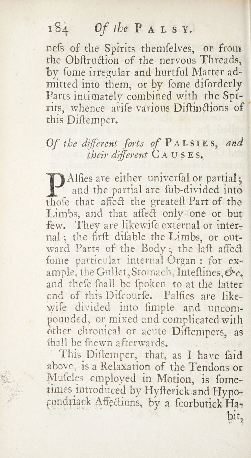 nefs of the Spirits themfelves, or from the Oblfruction of the nervous Threads, by fome irregular and hurtful Matter ad- mitted into them, or by fome diforderly Parts intimately combined with the Spi¬ rits, whence arife various Diftindions of this Diftemper. Of the different forts of P A L SIE S, and their different- CAUSES. P Allies are either univerfal or partial ^ and the partial are fub-divided into thofe that affect the greateft Part of the Limbs, and that affed only one or but few. They are likewife external or inter¬ nal j the firft dilable the Limbs, or out¬ ward Parts of the Body; the laft affed fome particular internal Organ : for ex¬ ample, the Gullet, Stomach, Inteflines,dv. and thefe fhall be fpoken to at the latter end of this Difcourfe. Pa Kies are like¬ wife divided into firnple and uncom¬ pounded, or mixed and complicated with other chronical or acute Diftempers, as fhall be (hewn afterwards. This. Diflemper, that, as I have faid above, is a Relaxation of the Tendons or Muffles employed in Motion, is fome- times introduced by Hyflerick and Hypo- ppndriack Affpdions, by a fcorbutick Ha-