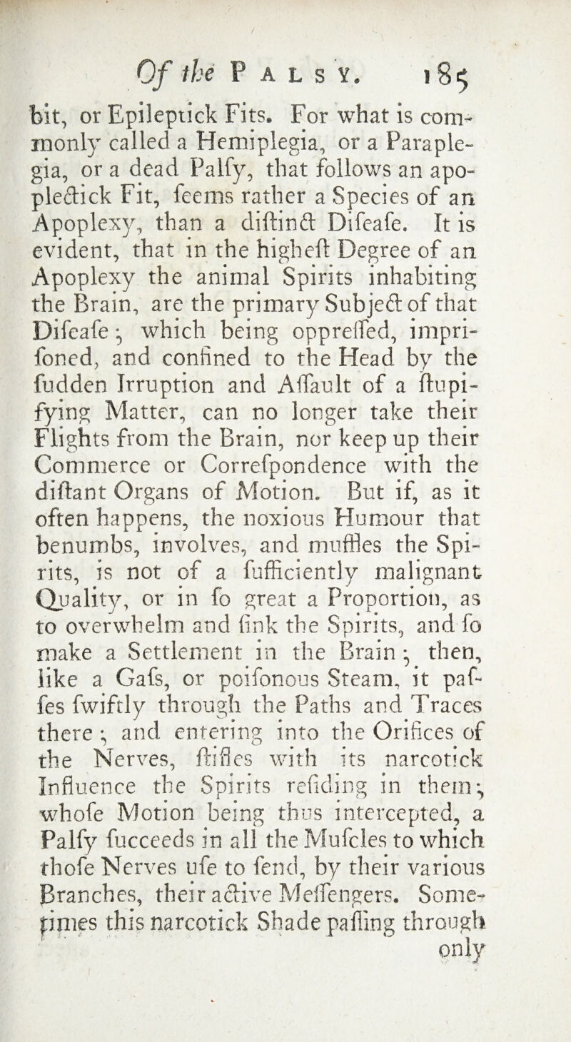bit, or Epilepiick Fits. For what is com¬ monly called a Hemiplegia, or a Paraple¬ gia, or a dead Palfy, that follows an apo- pleftick Fit, feems rather a Species of an Apoplexy, than a diftinft Difeafe. It is evident, that in the high eft Degree of an Apoplexy the animal Spirits inhabiting the Brain, are the primary Subjeft: of that Difeafe *, which being opprelfed, impri- foned, and confined to the Head by the fudden Irruption and Aifault of a ftupi- fying Matter, can no longer take their Flights from the Brain, nor keep up their Commerce or Correfpondence with the diftant Organs of Motion. But if, as it often happens, the noxious Humour that benumbs, involves, and muffles the Spi¬ rits, is not of a fufficiently malignant Quality, or in fo great a Proportion, as to overwhelm and fink the Spirits, and fo make a Settlement in the Brain •, then, like a Gafs, or poifonous Steam, it pa fi¬ fes fwiftly through the Paths and Traces there ; and entering into the Orifices of the Nerves, ftifies with its narcotick Influence the Spirits redding in them*, whofe Motion being thus intercepted, a Palfy fucceeds in all the Mufcles to which thofie Nerves ufie to fend, by their various Branches, their active Meflengers. Some¬ times this narcotick Shade palling through only