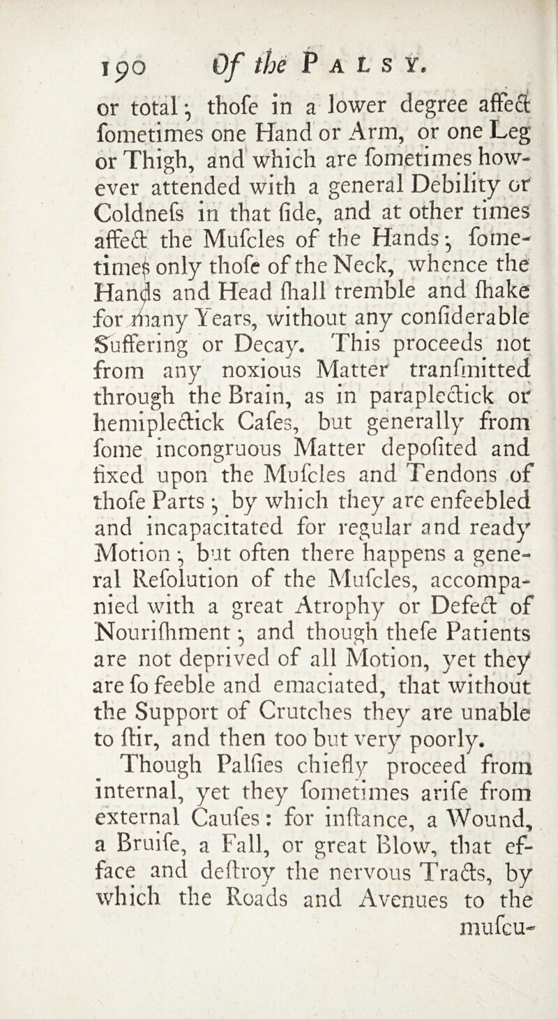 or total •, thofe in a lower degree affeci fometimes one Hand or Arm, or one Leg or Thigh, and which are fometimes how¬ ever attended with a general Debility or Coldnefs in that fide, and at other times affed the Mufcles of the Hands •, fome- time$ only thofe of the Neck, whence the Hands and Head (hall tremble and lhake for many Years, without any confiderable Suffering or Decay. This proceeds not from any noxious Matter tranfmitted through the Brain, as in parapledick or liemipledick Cafes, but generally from fome incongruous Matter depofited and fixed upon the Mufcles and Tendons of thofe Parts •, by which they are enfeebled and incapacitated for regular and ready Motion •, but often there happens a gene¬ ral Refolution of the Mufcles, accompa¬ nied with a great Atrophy or Defed of Nourifhment, and though thefe Patients are not deprived of all Motion, yet they are fo feeble and emaciated, that without the Support of Crutches they are unable to dir, and then too but very poorly. Though Palfies chiefly proceed front internal, yet they fometimes anfe from external Caufes: for indance, a Wound, a Bruife, a Fall, or great Blow, that ef¬ face and dedroy the nervous Trads, by which the Roads and Avenues to the mufcu-