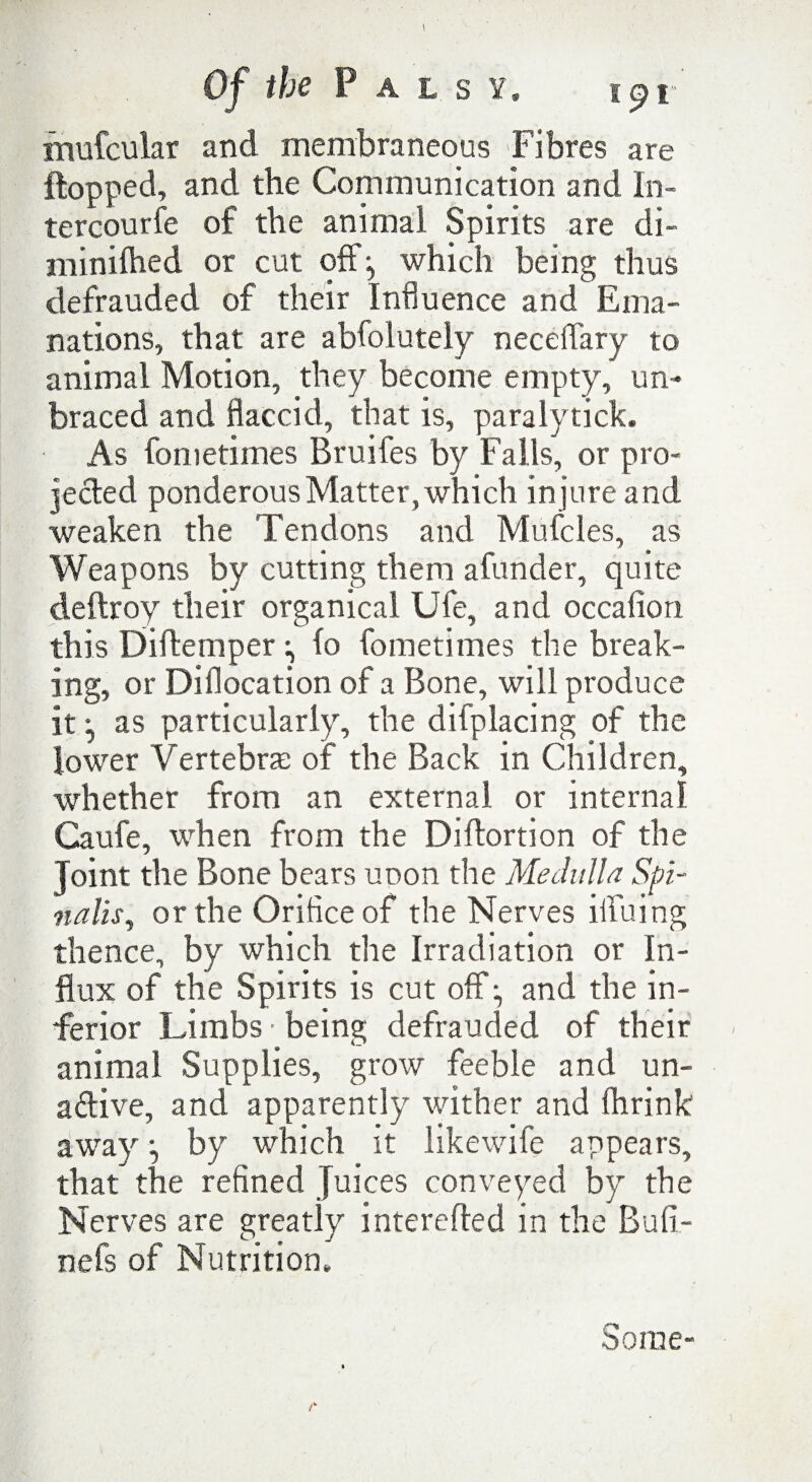 mufcular and membraneous Fibres are flopped, and the Communication and In¬ ter courfe of the animal Spirits are di- minifhed or cut off:, which being thus defrauded of their Influence and Ema¬ nations, that are abfolutely neceffary to animal Motion, they become empty, un¬ braced and flaccid, that is, paralytick. As fometimes Bruifes by Falls, or pro- jefted ponderous Matter, which in jure and weaken the Tendons and Muffles, as Weapons by cutting them afunder, quite deftroy their organical Ufe, and occafion this Diflemper :, (o fometimes the break¬ ing, or Dillocation of a Bone, will produce it ^ as particularly, the difplacing of the lower Vertebra: of the Back in Children, whether from an external or internal Caufe, when from the Diflortion of the Joint the Bone bears unon the Medulla Spi¬ nalis, or the Orifice of the Nerves iffuing thence, by which the Irradiation or In¬ flux of the Spirits is cut off:, and the in¬ ferior Limbs ■ being defrauded of their animal Supplies, grow feeble and un- adive, and apparently wither and Ihrink away •, by which it likewiff appears, that the refined Juices conveyed by the Nerves are greatly interefled in the Buli- nefs of Nutrition* Some-