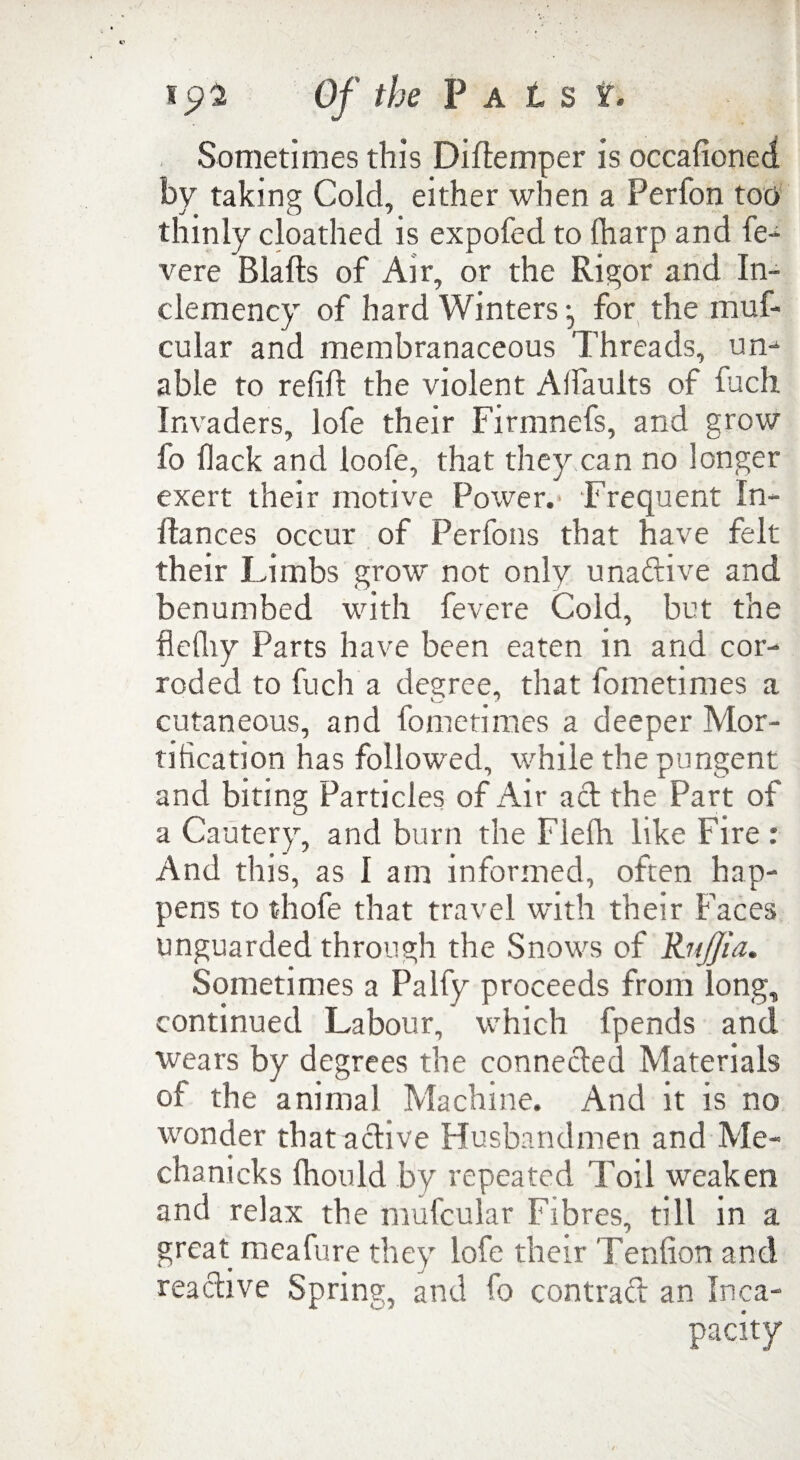 ip2 Of the P a t s t Sometimes this Diflemper is occalioned by taking Cold, either when a Perfon too thinly cloathed is expofed to {harp and fe- vere Blafts of Air, or the Rigor and In¬ clemency of hard Winters for the muf- cular and membranaceous Threads, un- able to refift the violent AI faults of fuch Invaders, lofe their Firmnefs, arid grow fo flack and loofe, that they can no longer exert their motive Power.' Frequent In* Ilances occur of Perfons that have felt their Limbs grow not only unadive and benumbed with fevere Cold, but the flelhy Parts have been eaten in and cor¬ roded to fuch a degree, that fometimes a cutaneous, and fometimes a deeper Mor¬ tification has followed, while the pungent and biting Particles of Air ad the Part of a Cautery, and burn the Flefh like Fire : And this, as I am informed, often hap¬ pens to thofe that travel with their Faces unguarded through the Snows of Rnffia. Sometimes a Palfy proceeds from long, continued Labour, which fpends and wears by degrees the conneded Materials of the animal Machine. And it is no wonder that adive Husbandmen and Me- chanicks fhould by repeated Toil weaken and relax the mufcular Fibres, till in a great meafure they lofe their Teniion and readive Spring, and fo contrad an Inca-