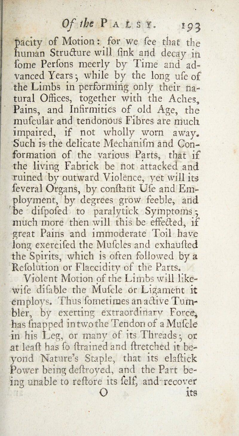 pacity of Motion: _ for we fee that the human Strudure will fink and decay in fome Perfons meerly by Time and ad- / Vanced Years j while by the long ufe of the Limbs in performing only their na¬ tural Offices, together with the Aches, Pains, and Infirmities of old Age, the mufcular and tendonous Fibres are much impaired, if not wholly worn away. Such is the delicate Mechanifm and Con¬ formation of the various Parts, that if the living Fabrick be not attacked and ruined by outward Violence, yet will its feveral Organs, by conftant Ufe and Em¬ ployment, by degrees grow feeble, and be difpofed to paralytick Symptoms - much more then wfill this be effeded, if great Pains and immoderate Toil have long exercifed the Mufcles and exhaufled the Spirits, which is often followed by a Refolution or Flaccidity of the Parts. Violent Motion of the Limbs will like- wife difable the Mufcle or Ligament it employs. Thus fometimes an a dive Tum¬ bler, by exerting extraordinary Force* has (napped in two the Tendon of a Mufcle in his Leg, or many of its Threads or at lead has fo drained and ftretched it be¬ yond Nature’s Staple, that its elafhck Power being defrayed, and the Part be¬ ing unable to reftore its felf, and recover O its
