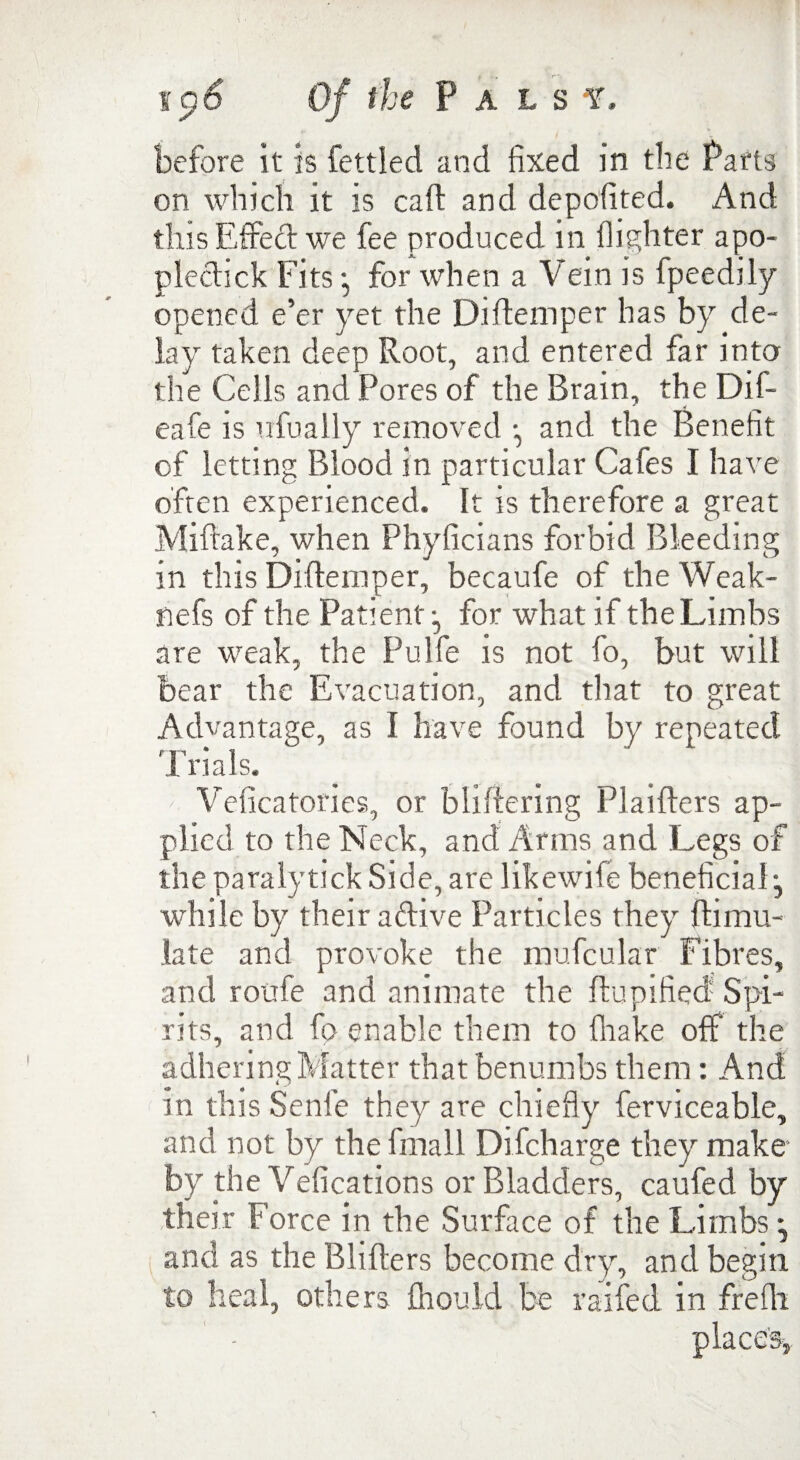•* , > ■ j. , * before it is fettled and fixed in the Parts on which it is call and depofited. And this Effect we fee produced in {lighter apo- plectick Fits • for when a Vein is fpeedily opened e’er yet the Diftemper has by de¬ lay taken deep Root, and entered far into the Cells and Pores of the Brain, the Dil- eafe is ufually removed and the Benefit of letting Blood in particular Cafes I have often experienced. It is therefore a great Miftake, when Phyficians forbid Bleeding in this Diftemper, becaufe of theWeak- nefs of the Patient:, for what if the Limbs are weak, the Pulfe is not fo, but will bear the Evacuation, and that to great Advantage, as I have found by repeated 1 rials. Veficatories, or bliftering Plaiffers ap¬ plied to the Neck, and Arms and Legs of the paralytick Side, are likewife beneficial-, while by their a dive Particles they hi mu- late and provoke the mufcular Fibres, and roufe and animate the flupified- Spi¬ rits, and fp enable them to (hake off the adhering Matter that benumbs them: And in this Senle they are chiefly ferviceable, and not by the fmall Difcharge they make by the Vefications or Bladders, caufed by their Force in the Surface of the Limbs * and as the Blifters become dry, and begin to heal, others fhould be railed in frefh