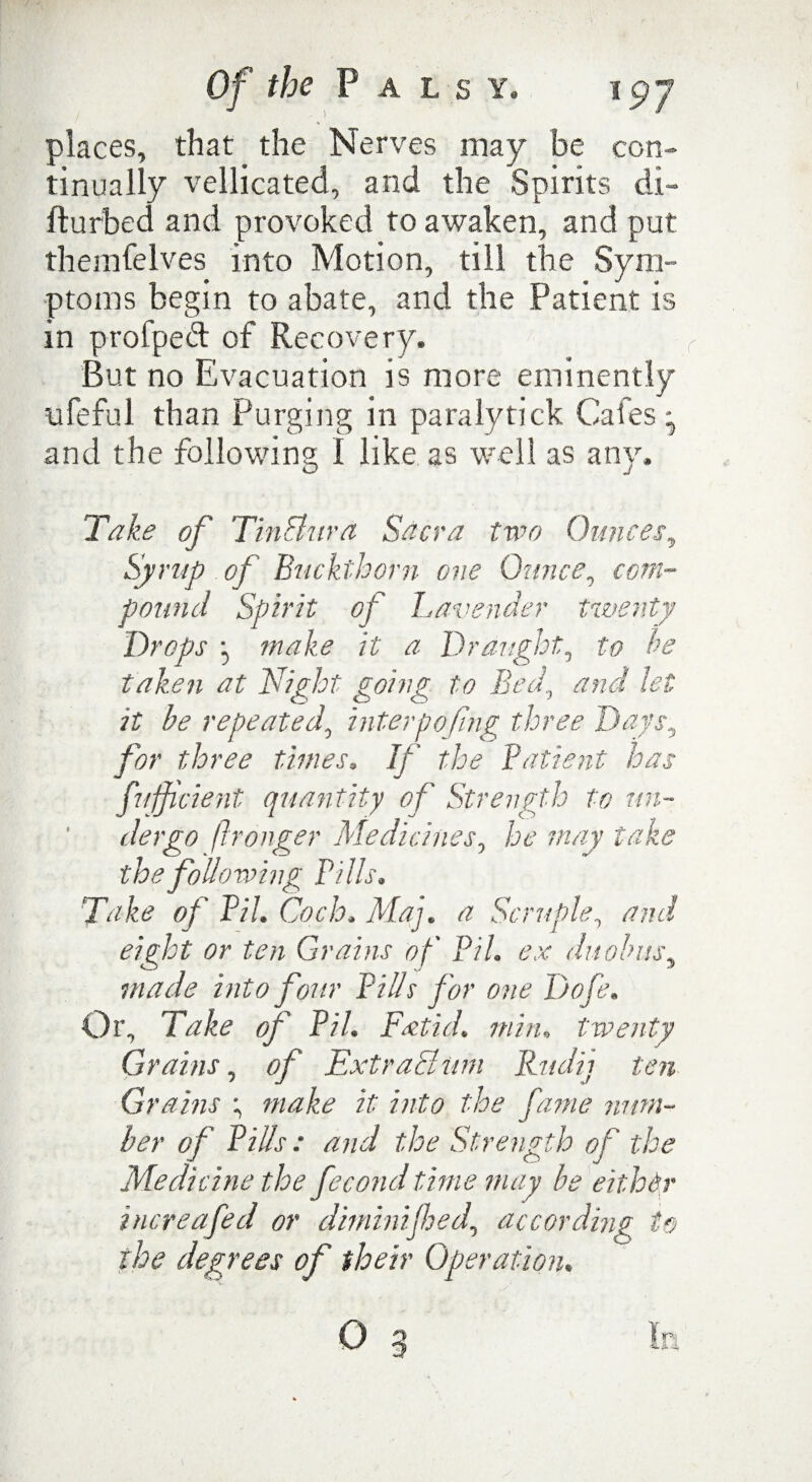 the Palsy. i gj places, that the Nerves may be con¬ tinually vellicated, and the Spirits di- fturbed and provoked to awaken, and put themfeives into Motion, till the Sym¬ ptoms begin to abate, and the Patient is in profped of Recovery. But no Evacuation is more eminently ufeful than Purging in paralytick Cafes ^ and the following I like as well as any. Take of TinFhira Sacra two Ounces, Syrup of Buckthorn one Ounce, com¬ pound Spirit of Lavender twenty Drops j make it a Draught, to be taken at Night going to Bed., and let it be repeated, interpofing three Days, for three times. If the Patient has fufficient quantity of Strength to un¬ dergo ftronger Medicines, he may take the following Pills. Take of Pil. Coch. Maj. a Scruple, and eight or ten Grains of Pih ex du obits, made into four Pills for one Dofe. Or, Take of Pil. Fatid. min. twenty Grains, of Extrachim Rud'n ten Gt 'dims ; make it into the fame num¬ ber of Pills : and the Strength of the Medicine the fecond time may be either increafed or dimini fed, according to the degrees of their Operation. O g la
