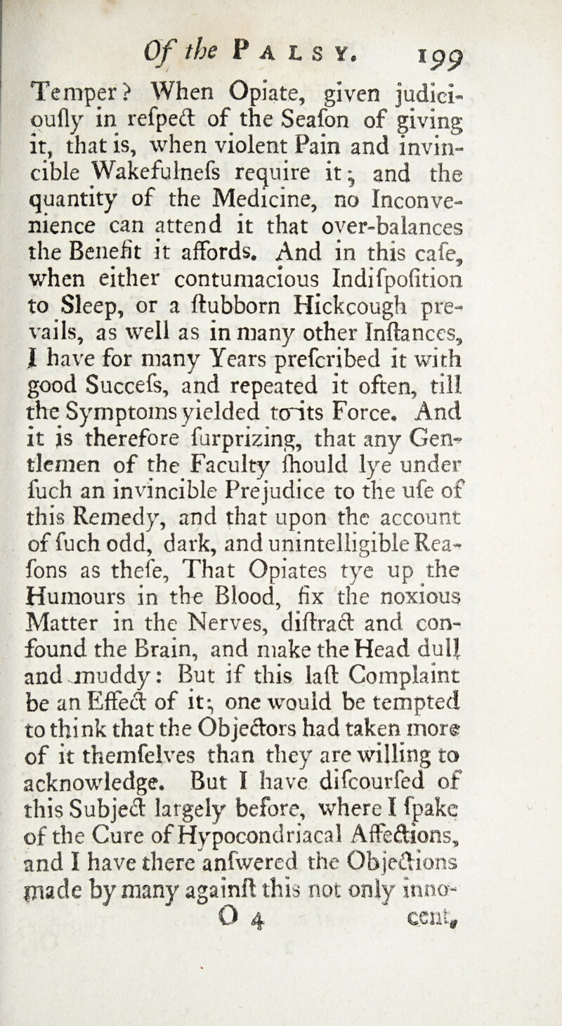 Temper? When Opiate, given judiei- qufly in refped of the Seafon of giving it, that is, when violent Pain and invin¬ cible Wakefulnefs require it ^ and the quantity of the Medicine, no Inconve¬ nience can attend it that over-balances the Benefit it affords. And in this cafe, when either contumacious Indifpofition to Sleep, or a ftubborn Hickcough pre¬ vails, as well as in many other Inftances, l have for many Years prefcribed it with good Succefs, and repeated it often, till the Symptoms yielded tcrits Force. And it is therefore furprizing, that any Gem tlemen of the Faculty fhould lye under fuch an invincible Prejudice to the ufe of this Remedy, and that upon the account of fuch odd, dark, and unintelligible Rea- fons as thefe, That Opiates tye up the Humours in the Blood, fix the noxious Matter in the Nerves, diffract and con¬ found the Brain, and make the Head dull and muddy: But if this laft Complaint be an Effed of it*, one would be tempted to think that the Objedors had taken more of it themfelves than they are willing to acknowledge. But I have difcourfed of this Subjed largely before, where I fpake of the Cure of Hypocondriacal Affeftions, and I have there anfwered the Objedions made by many againft this not only inno-