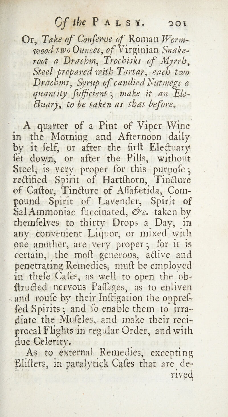 Or, Take of Conferve of Roman Worm¬ wood tvao Ounces, of Virginian Snake- root a Drachm, Trochisks of Myrrh, Steel prepared with Tartar, each two Drachms, Syrup of candied Nutmegs a quantity fuff dent <2?z Ele¬ ctuary > to be taken as that before. A quarter of a Pint of Viper Wine in the Morning and Afternoon daily by it felf, or after the firft Electuary fet down, or after the Pills, without Steel, is very proper for this purpofe rectified Spirit of Hartlhorn, Tincture of Caftor, Tincture of Alfafaetida, Com¬ pound Spirit of Lavender, Spirit of Sal Ammoniac fuccinated, &c. taken by themfelves to thirty Drops a Day, in any convenient Liquor, or mixed with one another, are very proper ^ for it is certain, the molt generous, active and penetrating Remedies, mult be employed in thefe Cafes, as well to open the ob~ ftructed nervous Palfages, as to enliven and route by their Inftigation the oppref- fed Spirits-, and fo enable them to irra¬ diate the Mufcles, and make their reci¬ procal Flights in regular Order, and with due Celerity. As to external Remedies, excepting Blifterp, in paralytick Cafes that are de¬ rived