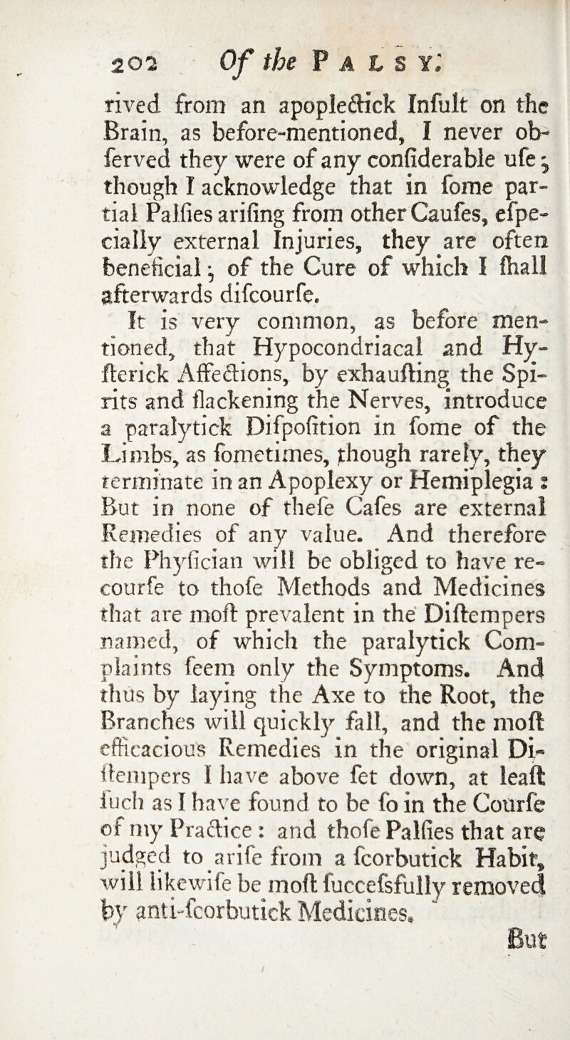 rived from an apople&ick Infult on the Brain, as before-mentioned, I never ob- ferved they were of any confiderable ufe j though I acknowledge that in fome par¬ tial Paifies arifing from other Caufes, efpe- cially external Injuries, they are often beneficial •, of the Cure of which I fhal! afterwards difcourfe. It is very common, as before men¬ tioned, that Hypocondriacal and Hy- fterick Affe&ions, by exhaufting the Spi¬ rits and flackening the Nerves, introduce a paralytick Difpofition in fome of the Limbs, as fometimes, though rarely, they terminate in an Apoplexy or Hemiplegia : But in none of thefe Cafes are external Remedies of any value. And therefore the Phyfician will be obliged to have re- courfe to thofe Methods and Medicines that are moll prevalent in the Diftempers named, of which the paralytick Com¬ plaints feem only the Symptoms. And thus by laying the Axe to the Root, the Branches will quickly fall, and the moft efficacious Remedies in the original Di¬ ftempers 1 have above fet down, at leaft luch as I have found to be fo in the Courfe of my Practice : and thofe Palfies that are judged to a rife from a fcorbutick Habit, will like wile be mod luccefsfully removed by anti-fcorbutick Medicines,