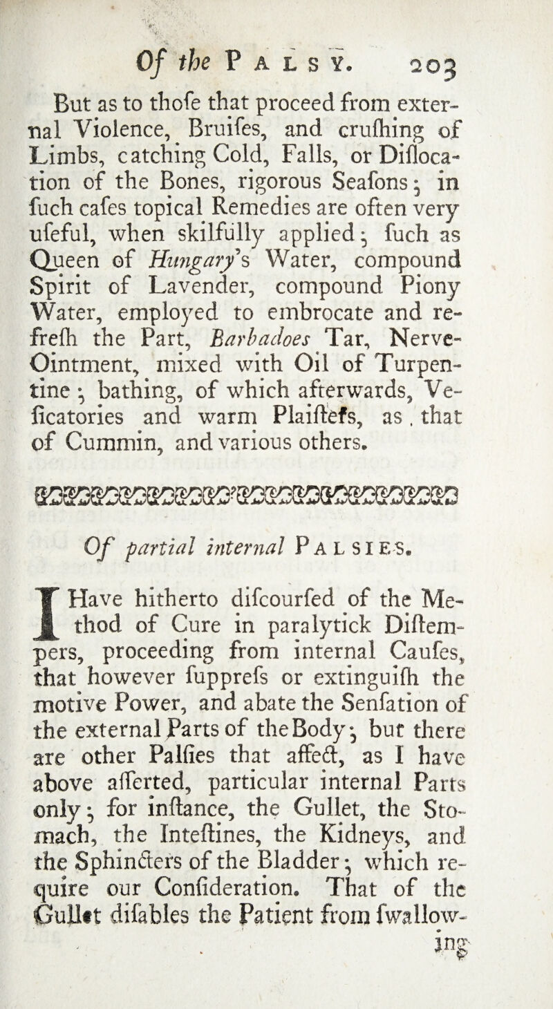 But as to thofe that proceed from exter¬ nal Violence, Bruifes, and crufhing of Limbs, catching Cold, Falls, or Difloca- tion of the Bones, rigorous Seafons, in fuch cafes topical Remedies are often very ufeful, when skilfully applied fuch as Queen of Hungary s Water, compound Spirit of Lavender, compound Piony Water, employed to embrocate and re- frelh the Part, Barbadoes Tar, Nerve- Ointment, mixed with Oil of Turpen¬ tine j bathing, of which afterwards, Ve- ficatories and warm Plaiftefs, as, that of Cummin, and various others. Of partial internal Palsies. I Have hitherto difcourfed of the Me¬ thod of Cure in para lytick Diftem- pers, proceeding from internal Caufes, that however fupprefs or extinguifh the motive Power, and abate the Senfation of the external Parts of the Body j but there are other Palfies that affed, as I have above alferted, particular internal Parts only ^ for inftance, the Gullet, the Sto¬ mach, the Inteftines, the Kidneys, and the Sphinders of the Bladder • which re¬ quire our Confideration. That of the Gulltt difables the Patient from lwallow-