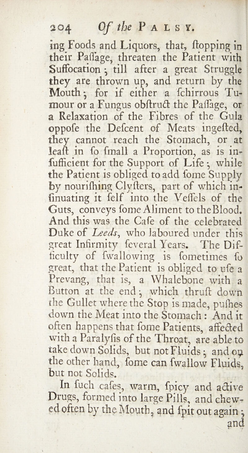 ing Foods and Liquors, that, flopping in their PalTage, threaten the Patient with Suffocation ^ till after a great Struggle they are thrown up, and return by the Mouth -j for if either a fchirrous Tu¬ mour or a Fungus obftrudt the Paflage, or a Relaxation of the Fibres of the Gula oppofe the Defcent of Meats mgefled, they cannot reach the Stomach, or at lean: in fo final! a Proportion, as is in- fufficient for the Support of Life *, while the Patient is obliged to add fome Supply by nourifhing Clyflers, part of which in- finuating it felf into the Veffels of the Guts, conveys fome Aliment to the Blood, And this was the Cafe of the celebrated Duke of Leeds, who laboured under this great Infirmity feveral Years. The Dif¬ ficulty of fwallowing is fometimes fo great, that the Patient is obliged to ufe a Prevang, that is, a Whalebone with a Button at the end *, which thrufl down the Gullet where the Stop is made, pufhes down the Meat into the Stomach : And it often happens that fome Patients, affected with a Paralyfis of the Throat are able to take down Solids, but not Fluidsand 09 the other hand, fome can fwallow Fluids, but not Solids. In fuch cafes, warm, fuicy and active Drugs, formed into large Pills, and chew¬ ed often by the Mouth, and fpit out again and