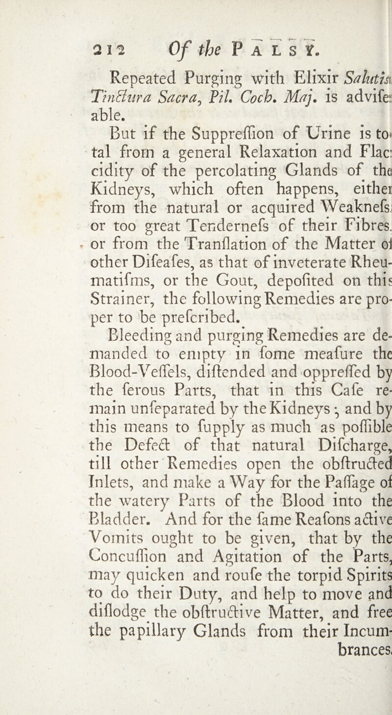 Repeated Purging with Elixir Saluth TinBura Sacra, Pi/. Coch. Maj. is advife able. But if the Suppreftion of Urine is to» tal from a general Relaxation and Flac: cidity of the percolating Glands of the Kidneys, which often happens, either from the natural or acquired Weaknefs; or too great Tendernefs of their Fibres. • or from the Tranilation of the Matter oi other Difeafes, as that of inveterate Rheu- matifms, or the Gout, depofited on this Strainer, the following Remedies are pro¬ per to be prefcribed. Bleeding and purging Remedies are de¬ manded to empty in fome meafure the Blood-Yeffels, diftended and opprelfed by the ferous Parts, that in this Cafe re¬ main unfeparated by the Kidneys ^ and by this means to fupply as much as poffible the Defect of that natural Difcharge, till other Remedies open the obftruded Inlets, and make a Way for the Palfage of the watery Parts of the Blood into the Bladder. And for the fame Reafons active Vomits ought to be given, that by the Concuffion and Agitation of the Parts, may quicken and roufe the torpid Spirits to do their Duty, and help to move and diflodge the obftru&ive Matter, and free the papillary Glands from their Incum¬ brances,